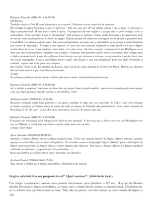 Rolando Almeida (2009-09-18 18:07:46)
Olá Daniel,
Também tenho a Psic B, mas adoptamos um manual. Podemos trocar materiais se quiseres.
Em relação à lógica leccionas a que te apetecer. Até este ano dei 11º na minha escola e era o único a leccionar a
lógica proposicional. O que tens a fazer é optar. O programa dá essa opção e o grupo não te pode obrigar a dar a
aristotélica. Com que base é que te obrigariam? Até mesmo se existisse exame podia leccionar a proposicional pois
no exame eram contempladas as duas em opção. Depois porque há inúmeras vantagens em leccionar a proposicional:
é mais fácil e os alunos gostam mais. Não gera ambiguidades, ao passo que a aristotélica gera, já que é muito limitada
em termos de aplicação. Atenção a um aspecto: se tens um mau manual adoptado o mais provável é que a lógica
venha cheia de erros. Mas qualquer uma delas vem com erros. Só tens a seguir o manual do Luis Rodrigues ou o
Arte que são absolutamente certinhos com a lógica. Continuo sem perceber muito bem a resistência dos colegas para
a lógica proposicional: é que ela aplica-se directamente ao que estamos a ensinar, os argumentos e podes fazer com
ela coisas engraçadas. Com a aristotélica fazes o quê? Não passas o ano com silogismos, pelo que após leccionada a
unidade, depois não serve para um carapau.
Em Mafra? Bom local. Eu estudei em Lisboa, mas sou lá de cima, natural de Castelo de Paiva. Resido na Madeira
há uns bons anecos e por aqui devo permanecer.
abraço
Se quiseres podemos trocar coisas e ideias pelo meu e-mail: rolandoa@netmadeira.com

Rolando Almeida (2009-09-18 18:08:42)
ah, e acabei a esquecer: leccionar as duas não me parece fazer grande sentido. mas eu sou suspeito pois nem sequer
acho que faça qualquer sentido ensinar a aristotélica. hehe

António Daniel (2009-09-18 19:48:08)
Rolando, obrigado pelas tuas palavras e, já agora, também te digo que sou nortenho, de Fafe, o que vem reforçar
os dados expostos na Crítica sobre as zonas de onde os alunos de Filosoﬁa são provenientes. Mas, existe manual de
Psicologia B de 12º ano? Existe dos anos anteriores, mas de 12º parece que não.

Rolando Almeida (2009-09-18 23:53:24)
O manual de Psicologia B foi adoptado no ﬁnal do ano passado. A Asa tem um, a Porto outro, o Luís Rodrigues tem
um na Plátano, a Areal tem um outro e ainda existe mais um ou dois.
abraço conterrâneo

Aires Almeida (2009-09-19 00:42:23)
António, a lógica clássica inclui a lógica proposicional. Creio que quando falaste da lógica clássica estavas a pensar
apenas na aristotélica (ou na teoria silogística). Na verdade usa-se a designação ”lógica clássica” para a distinguir da
lógica paraconsistente, da lógica difusa e outras lógicas não clássicas. Em suma, a lógica clássica é a lógica standard
utilizada actualmente (proposicional, de predicados ...)
Bom ano lectivo, é o desejo deste outro nortenho (do interior).

António Daniel (2009-09-20 00:05:38)
Sim, estava a referir-me à lógica aristotélica. Obrigado pelo reparo!



Lógica aristotélica ou proposicional? Qual ensinar? (2009-09-18 18:44)

Um colega recentemente colocou uma questão interessante para planiﬁcar o 11º ano. O grupo de ﬁlosoﬁa
decidiu leccionar a lógica aristotélica, ao passo que o colega deseja ensinar a proposicional. Perguntou-me
se eu achava bem que leccionasse as duas. Não, não me parece correcto ensinar as duas versões da lógica, a
116
 