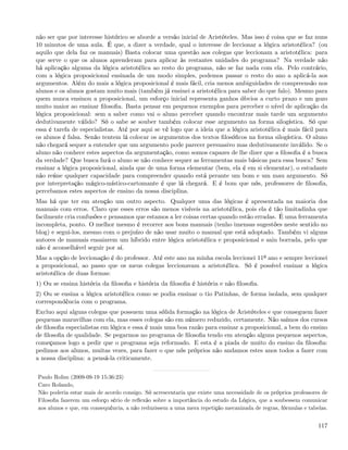não ser que por interesse histórico se aborde a versão inicial de Aristóteles. Mas isso é coisa que se faz nuns
10 minutos de uma aula. É que, a dizer a verdade, qual o interesse de leccionar a lógica aristotélica? (ou
aquilo que dela faz os manuais) Basta colocar uma questão aos colegas que leccionam a aristotélica: para
que serve o que os alunos aprenderam para aplicar às restantes unidades do programa? Na verdade não
há aplicação alguma da lógica aristotélica ao resto do programa, não se faz nada com ela. Pelo contrário,
com a lógica proposicional ensinada de um modo simples, podemos passar o resto do ano a aplicá-la aos
argumentos. Além do mais a lógica proposicional é mais fácil, cria menos ambiguidades de compreensão nos
alunos e os alunos gostam muito mais (também já ensinei a aristotélica para saber do que falo). Mesmo para
quem nunca ensinou a proposicional, um esforço inicial representa ganhos óbvios a curto prazo e um gozo
muito maior ao ensinar ﬁlosoﬁa. Basta pensar em pequenos exemplos para perceber o nível de aplicação da
lógica proposicional: sem a saber como vai o aluno perceber quando encontrar mais tarde um argumento
dedutivamente válido? Só o sabe se souber também colocar esse argumento na forma silogística. Só que
essa é tarefa de especialistas. Até por aqui se vê logo que a ideia que a lógica aristotélica é mais fácil para
os alunos é falsa. Senão tentem lá colocar os argumentos dos textos ﬁlosóﬁcos na forma silogística. O aluno
não chegará sequer a entender que um argumento pode parecer persuasivo mas dedutivamente inválido. Se o
aluno não conhece estes aspectos da argumentação, como somos capazes de lhe dizer que a ﬁlosoﬁa é a busca
da verdade? Que busca fará o aluno se não conhece sequer as ferramentas mais básicas para essa busca? Sem
ensinar a lógica proposicional, ainda que de uma forma elementar (bem, ela é em si elementar), o estudante
não reúne qualquer capacidade para compreender quando está perante um bom e um mau argumento. Só
por interpretação mágico-místico-cartomante é que lá chegará. E é bom que nós, professores de ﬁlosoﬁa,
percebamos estes aspectos de ensino da nossa disciplina.
Mas há que ter em atenção um outro aspecto. Qualquer uma das lógicas é apresentada na maioria dos
manuais com erros. Claro que esses erros são menos visíveis na aristotélica, pois ela é tão limitadinha que
facilmente cria confusões e pensamos que estamos a ler coisas certas quando estão erradas. É uma ferramenta
incompleta, ponto. O melhor mesmo é recorrer aos bons manuais (tenho imensas sugestões neste sentido no
blog) e segui-los, mesmo com o prejuízo de não usar muito o manual que está adoptado. Também vi alguns
autores de manuais ensaiarem um híbrido entre lógica aristotélica e proposicional e saiu borrada, pelo que
não é aconselhável seguir por aí.
Mas a opção de leccionação é do professor. Até este ano na minha escola leccionei 11º ano e sempre leccionei
a proposicional, ao passo que os meus colegas leccionavam a aristotélica. Só é possível ensinar a lógica
aristotélica de duas formas:
1) Ou se ensina história da ﬁlosoﬁa e história da ﬁlosoﬁa é história e não ﬁlosoﬁa.
2) Ou se ensina a lógica aristotélica como se podia ensinar o tio Patinhas, de forma isolada, sem qualquer
correspondência com o programa.
Excluo aqui alguns colegas que possuem uma sólida formação na lógica de Aristóteles e que conseguem fazer
pequenas maravilhas com ela, mas esses colegas são em número reduzido, certamente. Não saímos dos cursos
de ﬁlosoﬁa especialistas em lógica e essa é mais uma boa razão para ensinar a proposicional, a bem do ensino
de ﬁlosoﬁa de qualidade. Se pegarmos no programa de ﬁlosoﬁa tendo em atenção alguns pequenos aspectos,
começamos logo a pedir que o programa seja reformado. E esta é a piada de muito do ensino da ﬁlosoﬁa:
pedimos aos alunos, muitas vezes, para fazer o que nós próprios não andamos estes anos todos a fazer com
a nossa disciplina: a pensá-la criticamente.


Paulo Rolim (2009-09-19 15:36:23)
Caro Rolando,
Não poderia estar mais de acordo consigo. Só acrescentaria que existe uma necessidade de os próprios professores de
Filosoﬁa fazerem um esforço sério de reﬂexão sobre a importância do estudo da Lógica, que a soubessem comunicar
aos alunos e que, em consequência, a não reduzissem a uma mera repetição mecanizada de regras, fórmulas e tabelas.


                                                                                                               117
 