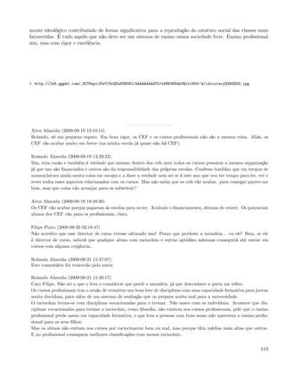 mente ideológico contribuindo de forma signiﬁcativa para a reprodução do estatuto social das classes mais
favorecidas. É tudo aquilo que não deve ser um sistema de ensino numa sociedade livre. Ensino proﬁssional
sim, mas com rigor e excelência.




1. http://lh5.ggpht.com/_82T6quiJFwY/SrQZwf8XG8I/AAAAAAAAAT0/xKNK9XXdk3Q/s1600-h/idiocracy%5B4%5D.jpg




Aires Almeida (2009-09-19 13:10:14)
Rolando, só um pequeno reparo. Em bom rigor, os CEF e os cursos proﬁssionais não são a mesma coisa. Aliás, os
CEF vão acabar muito em breve (na minha escola já quase não há CEF).

Rolando Almeida (2009-09-19 13:29:23)
Sim, tens razão e também é verdade que mesmo dentro dos cefs nem todos os cursos possuem a mesma organização
já que uns são ﬁnanciados e outros são da responsabilidade das próprias escolas. Confesso também que em termos de
nomenclatura ainda muita coisa me escapa e a dizer a verdade nem sei se é este ano que vou ter tempo para ler, ver e
rever todos esses aspectos relacionados com os cursos. Mas não sabia que os cefs vão acabar. para começar parece-me
bem, mas que coisa vão arranjar para os substituir?

Aires Almeida (2009-09-19 19:49:30)
Os CEF vão acabar porque pagavam às escolas para os ter. Acabado o ﬁnanciamento, deixam de existir. Os potenciais
alunos dos CEF vão para os proﬁssionais, claro.

Filipe Pinto (2009-09-20 02:18:47)
Não acredito que esse director de curso tivesse aﬁrmado isso! Penso que perdeste a memória... ou ele! Bem, se ele
é director de curso, saberá que qualquer aluno com raciocínio e outras aptidões mínimas conseguirá até entrar em
cursos com alguma exigência...

Rolando Almeida (2009-09-21 15:47:07)
Este comentário foi removido pelo autor.

Rolando Almeida (2009-09-21 15:49:17)
Caro Filipe, Não sei o que o leva a considerar que perdi a memória, já que desconhece a quem me reﬁro.
Os cursos proﬁssionais tem o senão de reunirem um bom lote de disciplinas com uma capacidade formativa para jovens
muito duvidosa, para além de um sistema de avaliação que os prepara muito mal para a universidade.
O raciocínio treina-se com disciplinas vocacionadas para o treinar. Não nasce com os indivíduos. Acontece que dis-
ciplinas vocacionadas para treinar o raciocínio, como ﬁlosoﬁa, não existem nos cursos proﬁssionais, pelo que o ensino
proﬁssional perde assim em capacidade formativa, o que leva a pessoas com bom senso não quererem o ensino proﬁs-
sional para os seus ﬁlhos.
Mas os alunos não entram nos cursos por raciocinarem bem ou mal, mas porque têm médias mais altas que outras.
E no proﬁssional conseguem melhores classiﬁcações com menos raciocínio.


                                                                                                                 119
 