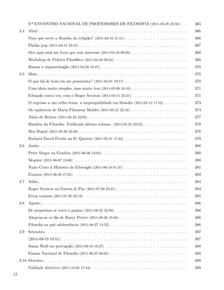 9.º ENCONTRO NACIONAL DE PROFESSORES DE FILOSOFIA (2011-03-28 23:56) . .                                365
     3.4   Abril . . . . . . . . . . . . . . . . . . . . . . . . . . . . . . . . . . . . . . . . . . . . . . . .   366
           Para que serve a ﬁlosoﬁa da religião? (2011-04-10 21:51) . . . . . . . . . . . . . . . . . . . .        366
           Platão pop (2011-04-15 22:31) . . . . . . . . . . . . . . . . . . . . . . . . . . . . . . . . . . .     367
           Ora aqui está um livro que tem interesse (2011-04-19 09:39) . . . . . . . . . . . . . . . . . .         368
           Workshop de Prática Filosóﬁca (2011-04-20 00:24) . . . . . . . . . . . . . . . . . . . . . . .          368
           Humor e argumentação (2011-04-20 10:47) . . . . . . . . . . . . . . . . . . . . . . . . . . . .         370
     3.5   Maio . . . . . . . . . . . . . . . . . . . . . . . . . . . . . . . . . . . . . . . . . . . . . . . .    370
           O que há de bom em ser pessimista? (2011-05-01 19:17) . . . . . . . . . . . . . . . . . . . .           370
           Uma ideia muito simples, mas muito boa (2011-05-06 18:16) . . . . . . . . . . . . . . . . . .           371
           Eduquês outra vez, com o Roger Scruton (2011-05-11 22:21) . . . . . . . . . . . . . . . . . .           371
           O regresso a um velho tema: a empregabilidade em ﬁlosoﬁa (2011-05-12 17:52) . . . . . . .               373
           Os equívocos de Maria Filomena Molder (2011-05-21 22:16) . . . . . . . . . . . . . . . . . .            374
           Alain de Botton (2011-05-22 23:05) . . . . . . . . . . . . . . . . . . . . . . . . . . . . . . . .      377
           História da Filosoﬁa. Publicado último volume. (2011-05-25 23:52) . . . . . . . . . . . . . .           378
           Ben Dupré (2011-05-30 23:38) . . . . . . . . . . . . . . . . . . . . . . . . . . . . . . . . . . .      378
           Richard David Precht na D. Quixote (2011-05-31 17:42) . . . . . . . . . . . . . . . . . . . .           379
     3.6   Junho . . . . . . . . . . . . . . . . . . . . . . . . . . . . . . . . . . . . . . . . . . . . . . .     380
           Peter Singer na Gradiva (2011-06-06 13:04) . . . . . . . . . . . . . . . . . . . . . . . . . . .        380
           Mogwai (2011-06-07 13:06) . . . . . . . . . . . . . . . . . . . . . . . . . . . . . . . . . . . .       380
           Nuno Crato é Ministro da Educação (2011-06-18 01:37) . . . . . . . . . . . . . . . . . . . .            381
           Exames (2011-06-20 17:35) . . . . . . . . . . . . . . . . . . . . . . . . . . . . . . . . . . . .       382
     3.7   Julho . . . . . . . . . . . . . . . . . . . . . . . . . . . . . . . . . . . . . . . . . . . . . . . .   384
           Roger Scruton na Guerra & Paz (2011-07-20 23:21) . . . . . . . . . . . . . . . . . . . . . . .          384
           Erros comuns (2011-07-30 22:19) . . . . . . . . . . . . . . . . . . . . . . . . . . . . . . . . .       385
     3.8   Agosto . . . . . . . . . . . . . . . . . . . . . . . . . . . . . . . . . . . . . . . . . . . . . . .    386
           De pequenino se torce o pepino (2011-08-25 22:30) . . . . . . . . . . . . . . . . . . . . . . .         386
           Alegrem-se os fãs de Harry Potter (2011-08-26 19:46) . . . . . . . . . . . . . . . . . . . . . .        386
           Filosoﬁa na pré adolescência (2011-08-27 14:52) . . . . . . . . . . . . . . . . . . . . . . . . .       386
     3.9   Setembro . . . . . . . . . . . . . . . . . . . . . . . . . . . . . . . . . . . . . . . . . . . . .      387
           (2011-09-19 10:51) . . . . . . . . . . . . . . . . . . . . . . . . . . . . . . . . . . . . . . . .      387
           Susan Wolf em português (2011-09-19 19:27) . . . . . . . . . . . . . . . . . . . . . . . . . .          388
           Exame Nacional de Filosoﬁa (2011-09-27 00:05) . . . . . . . . . . . . . . . . . . . . . . . . .         388
     3.10 Outubro . . . . . . . . . . . . . . . . . . . . . . . . . . . . . . . . . . . . . . . . . . . . . .      389
           Validade dedutiva (2011-10-02 17:44) . . . . . . . . . . . . . . . . . . . . . . . . . . . . . . .      389
12
 