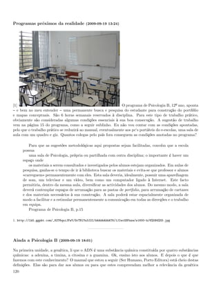 Programas próximos da realidade (2009-09-19 13:24)




[1]                                                            O programa de Psicologia B, 12º ano, aponta
  e bem no meu entender uma permanente busca e pesquisa do estudante para construção do portfólio
e mapas conceptuais. São 6 horas semanais reservados à disciplina. Para este tipo de trabalho prático,
obviamente são consideradas algumas condições essenciais à sua boa consecução. A sugestão de trabalho
vem na página 15 do programa, como a seguir sublinho. Eu não vou contar com as condições apontadas,
pelo que o trabalho prático se reduzirá ao manual, eventualmente aos pc‘s portáteis do e-escolas, uma sala de
aula com um quadro e giz. Quantos colegas pelo país fora conseguem as condições anotadas no programa?

         Para que as sugestões metodológicas aqui propostas sejam facilitadas, convém que a escola
      possua
         uma sala de Psicologia, própria ou partilhada com outra disciplina; o importante é haver um
      espaço onde
         os materiais a serem consultados e investigados pelos alunos estejam organizados. Em aulas de
      pesquisa, ganha-se o tempo de ir à biblioteca buscar os materiais e evita-se que professor e alunos
      «carreguem» permanentemente com eles. Esta sala deveria, idealmente, possuir uma aparelhagem
      de som, um televisor e um vídeo, bem como um computador ligado à Internet. Este facto
      permitiria, dentro da mesma aula, diversiﬁcar as actividades dos alunos. Do mesmo modo, a sala
      deverá contemplar espaços de arrumação para as pastas de portfolio, para arrumação de cartazes
      e dos materiais necessários à sua construção. A sala poderá estar espacialmente organizada de
      modo a facilitar e a estimular permanentemente a comunicação em todas as direcções e o trabalho
      em equipa.
         Programa de Psicologia B, p.15

1. http://lh5.ggpht.com/_82T6quiJFwY/SrTNlYn3J2I/AAAAAAAAAT8/1JIwcGSFnzw/s1600-h/6%5B4%5D.jpg




Ainda a Psicologia B (2009-09-19 18:01)

Na primeira unidade, a genética, li que o ADN é uma substância química constituída por quatro substâncias
químicas: a adenina, a timina, a citosina e a guamina. Ok, ensino isto aos alunos. E depois o que é que
fazemos com este conhecimento? O manual que estou a seguir (Ser Humano, Porto Editora) está cheio destas
deﬁnições. Elas são para dar aos alunos ou para que estes compreendam melhor a relevância da genética
120
 