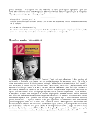 para a psicologia? E se o segundo caso for o verdadeiro e parece que é segundo o programa para que
serve então neste nível perder tanto tempo com deﬁnições inúteis em termos de aprendizagem da disciplina?
O que pensam os colegas que ensinam psicologia?


Renato Martins (2009-09-20 21:10:14)
Concordo, é bastante conceptual para o confuso... Não esclarece bem as diferenças e é mais uma aula de biologia do
que de psicologia.

Rolando Almeida (2009-09-20 23:48:18)
Ainda tenho muitas dúvidas sobre este programa. Tenho boa experiência no programa antigo e, apesar de tudo, ainda
assim, este parece-me algo melhor. Pelo menos tem uma gestão de tempo mais pensada.




Bem vistas as coisas (2009-09-19 22:49)




[1]                                          E pronto. Passei o dia com a Psicologia B. Este ano isto vai
andar assim, a deambular pela ﬁlosoﬁa e por outras disciplinas que são pertença do grupo. Não tenho o
vigor para analisar manuais de psicologia como tenho para a ﬁlosoﬁa (pelo menos não estou tão à vontade),
mas ainda assim, o manual adoptado na minha escola (Ser Humano, Porto Editora) parece-me estar muito
certinho. É verdade que tem um forte pendor histórico, o que me aborrece um pouco (e será que não aborrece
os alunos?), mas também é verdade que antes do manual li integralmente o programa da disciplina e ele
aponta para esse caminho. Mas a avaliação que aqui faço é outra. Para um programa de 3 blocos semanais,
e com (vá lá, ao menos isso) uma gestão de bolsa de tempos para o professor acima do normal, o manual
está muito bem apetrechado de ferramentas e sugestões de trabalho. Um pormenor interessante: tem até um
bom lote de sugestões para a primeira aula, tendo em atenção que em regra os alunos não levam o manual
para a primeira aula. As sugestões na barra lateral, para o professor, são efectivamente úteis direccionando
para outras páginas, para o livro do aluno, para o cd rom do aluno e DVD do professor. Sinceramente não
tenho maturidade suﬁciente com a disciplina para fazer avaliações de fundo, mas as impressões causadas são
pelo menos boas. Posto isto, acho que é horinha de ler um pouco de ﬁlosoﬁa. A opção em cima da mesa
recai sobre algo levezinho como o [2]Guia de Filosoﬁa do Stephen Law ou o mais intenso, [3]Viver para quê?,
colectânea de textos sobre o sentido da existência organizados por Desidério Murcho. Já se vê!
                                                                                                              121
 