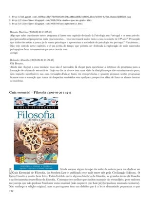 1. http://lh5.ggpht.com/_82T6quiJFwY/SrVSAfJaMcI/AAAAAAAAAUE/obYb9G_lbok/s1600-h/Ser_Humano%5B4%5D.jpg
2. http://filosofiaes.blogspot.com/2009/09/e-destes-que-eu-gosto.html
3. http://filosofiaes.blogspot.com/2009/09/indispensaveis.html


Renato Martins (2009-09-20 21:07:50)
Algo que acho deprimente neste programa é haver um capitulo dedicado à Psicologia em Portugal e os seus psicolo-
gos/psicanalistas/psiquiatras mais proeminentes... Isto interessará assim tanto a um estudante de 12º ano? Pressupõe
que todos eles estão a pouco ja de serem psicologos e apresentam a sociedade de psicologia em portugal? Narcisismo...
Não vejo sentido neste capitulo, e é um perda de tempo que poderia ser dedicada à exploração de mais conteudos
pedagogicos bem interessantes que esta ciencia tem.
abraço

Rolando Almeida (2009-09-20 21:29:48)
Olá Renato,
Ainda não cheguei a essa unidade, mas não é necessário lá chegar para questionar a interesse do programa para a
formação de alunos do secundário. Hoje em dia os alunos tem uma série de disciplinas que são entretenimento puro,
sem impacto signiﬁcativo nas suas formações.Fala-se tanto em competências e quando pegamos nestes programas
ﬁcamos com a sensação que temos de despachar conteúdos sem qualquer perspectiva além de fazer os alunos decorar
as matérias.



Guia essencial - Filosoﬁa (2009-09-20 11:24)




[1]                                        Ainda sobrou algum tempo da noite de ontem para me dedicar ao
[2]Guia Essencial de Filosoﬁa, do Stephen Law e publicado este mês entre nós pela Civilização Editora. O
livro é bonito e muito bem feito. Está dividido entre alguma história da ﬁlosoﬁa, as grandes áreas da ﬁlosoﬁa
e as ferramentas especíﬁcas da ﬁlosoﬁa. Consegue ser melhor que muitos manuais do secundário, pese embora
me pareça que não pudesse funcionar como manual (não esquecer que Law já [3]organizou manuais escolares).
Não conheço a edição original, mas a portuguesa tem um defeito que é a letra demasiado pequenina o que
122
 