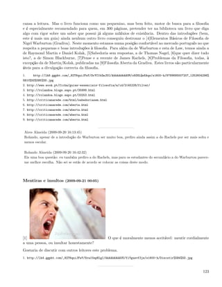 cansa a leitura. Mas o livro funciona como um pequenino, mas bem feito, motor de busca para a ﬁlosoﬁa
e é especialmente recomendado para quem, em 300 páginas, pretender ter na biblioteca um livro que diga
algo com rigor sobre um saber que possui já alguns milénios de existência. Dentro das introduções (bem,
este é mais um guia) ainda nenhum outro livro conseguiu destronar o [4]Elementos Básicos de Filosoﬁa de
Nigel Warburton (Gradiva). Neste momento estamos numa posição confortável no mercado português no que
respeita a pequenas e boas introduções à ﬁlosoﬁa. Para além da de Warburton e esta de Law, temos ainda a
de Raymond Martin e Daniel Kolak, [5]Sabedoria sem respostas, a de Thomas Nagel, [6]que quer dizer tudo
isto?, a de Simon Blackburne, [7]Pense e a recente de James Rachels, [8]Problemas da Filosoﬁa, todas, à
excepção da de Martin/Kolak, publicadas na [9]Filosoﬁa Aberta da Gradiva. Estes livros são particularmente
úteis para a divulgação correcta da ﬁlosoﬁa.
1.    http://lh6.ggpht.com/_82T6quiJFwY/SrYC1bZmJDI/AAAAAAAAAUM/o9Z6LQeXAqs/s1600-h/9789895507207_1252604296%
5B10%5D%5B5%5D.jpg
2. http://www.wook.pt/ficha/guias-essenciais-filosofia/a/id/2145228/filter/
3. http://rolandoa.blogs.sapo.pt/35999.html
4. http://rolandoa.blogs.sapo.pt/33253.html
5. http://criticanarede.com/html/sabedoriasem.html
6. http://criticanarede.com/aberta.html
7. http://criticanarede.com/aberta.html
8. http://criticanarede.com/aberta.html
9. http://criticanarede.com/aberta.html


 Aires Almeida (2009-09-20 16:13:45)
 Rolando, apesar de a introdução do Warburton ser muito boa, preﬁro ainda assim a do Rachels por ser mais solta e
 menos escolar.

 Rolando Almeida (2009-09-20 16:42:32)
 Eis uma boa questão: eu também preﬁro a do Rachels, mas para os estudantes do secundário a do Warburton parece-
 me melhor escolha. Não sei se estás de acordo se colocar as coisas deste modo.




Mentiras e insultos (2009-09-21 00:05)




[1]                                                  O que é moralmente menos aceitável: mentir cordialmente
a uma pessoa, ou insultar honestamente?
Gostaria de discutir com outros leitores este problema.
1. http://lh4.ggpht.com/_82T6quiJFwY/Sra1UspHlgI/AAAAAAAAAUU/fiYgusvf3js/s1600-h/Discutir%5B4%5D.jpg



                                                                                                             123
 