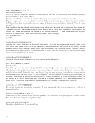 João Pedro (2009-09-21 17:34:27)
Caro Rolando Almeida:
Não sei se o que nos propõe é a escolha do menor dos males. Se assim for, tal consistirá num exercício puramente
teórico/académico. Nada contra, reﬁra-se.
Contudo, pessoalmente, sou adepto do concreto e do que são os problemas mais concretos da realidade.
Digo isto porque, ao ler o seu texto, lembrei-me de um Professor de Economia que nos dizia que o sistema socialista
de Cuba era bom. Pelo menos, melhor do que o regime de Batista, em que as mulheres tinham de ”viver de pernas
abertas”.
Ora, o problema que nos coloca é um dilema entre duas más acções. A solução que, pessoalmente, tento aplicar é a
”honestidade cordial”. Não implica mentir ou omitir. Dizer o que há a dizer, com frontalidade, mas de modo a não
ofender. Se a pessoa ﬁcar ofendida, não teremos de ter ”peso na consciência”. O nosso compromisso deve ser com a
Verdade. Se a Verdade dói... Bem, nada como uma dor para iniciar mudanças.
João Pedro Francisco
(Coimbra)

António Daniel (2009-09-21 22:31:30)
Sabemos que a mentir é plausível, se for cordial ainda melhor. Se os me perguntassem pelo Rolando com o intuito
de o matar, teria imenso prazer em mentir. O insulto é sempre honesto por que decorre de um impulso, é quase
biológico. Haverá insulto desonesto. Quem insulta pode ser desonesto, mas o insulto é honesto. Portanto, a mentira
é mais aceitável em termos morais. Moralmente falando, o insulto, quer seja honesto ou não, não é aceitável porque
esgota todas as possibilidades de resposta.

António Daniel (2009-09-21 22:32:49)
Onde se lê «haverá insulto desonesto» deve ler-se «haverá insulto desonesto?»

Paulo Rolim (2009-09-22 12:08:59)
Caro Rolando,
O problema que põe é tão interessante quanto difícil de responder, pois, e até certo ponto, qualquer resposta que se
dê redunda no seu contrário ou ciclicamente em si mesma. Vejamos: qualquer pessoa dirá, penso eu, que deverá ser
preferível a honestidade do insulto, mas, o que é certo, é que em quase nenhuma circunstância o fazemos, pois tal
como a sua pergunta sugere preferimos mentir cordialmente , pois a cordialidade deve estar presente na relação com
os outros. Dessa forma, se insultar honestamente poderei fugir da cordialidade; se mentir cordialmente, poderei não
ser honesto; se for cordial, poderei estar a ser hipócrita; se for honesto poderei ser cruel e assim sucessivamente! As
regras morais e/ou sociais, sendo artiﬁciais, ao mesmo tempo que cumprem a nossa natureza, negam-na!

António Parente (2009-09-22 14:29:29)
Eu sou pela terceira via: nem insultar nem mentir. A nossa linguagem é suﬁcientemente rica para se escolherem os
termos adequados.

Rolando Almeida (2009-09-23 00:16:42)
eu também não tenho resposta a este pequenino problema, mas tenho uma inclinação a preferir o insulto honesto.
Pelo menos tem uma vantagem: é objectivo e claro.

Anonymous (2009-09-25 14:42:16)
Em minha opinião trata-se de um falso dilema.




124
 
