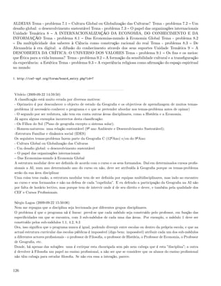 ALDEIAS Tema - problema 7.1 Cultura Global ou Globalização das Culturas? Tema - problema 7.2 Um
desaﬁo global: o desenvolvimento sustentável Tema - problema 7.3 O papel das organizações internacionais
Unidade Temática 8 A INTERNACIONALIZAÇÃO DA ECONOMIA, DO CONHECIMENTO E DA
INFORMAÇÃO Tema - problema 8.1 Das Economias-mundo à Economia Global Tema - problema 8.2
  Da multiplicidade dos saberes à Ciência como construção racional do real Tema - problema 8.3 De
Alexandria à era digital: a difusão do conhecimento através dos seus suportes Unidade Temática 9 A
DESCOBERTA DA CRÍTICA: O UNIVERSO DOS VALORES Tema - problema 9.1 Os ﬁns e os meios:
que Ética para a vida humana? Tema - problema 9.2 A formação da sensibilidade cultural e a transﬁguração
da experiência: a Estética Tema - problema 9.3 A experiência religiosa como aﬁrmação do espaço espiritual
no mundo

1. http://cef-spf.org/forum/board_entry.php?id=7



Vitório (2009-09-22 14:59:50)
A classiﬁcação está muito errada por diversos motivos:
- Oprimeiro é por desconhecer o objecto de estudo da Geograﬁa e os objectivos de aprendizagem de muitos temas-
problema (é necessário conhecer o programa e o que se pretender abordar nos temas-problema antes de opinar)
- O segundo por ser redutora, não tem em conta outras áreas disciplinares, como a História e a Economia.
Já agora alguns exemplos incorrectos desta classiﬁcação:
- Os Filhos do Sol (7ºano de geograﬁa excepto o sistema solar);
- Homem-natureza: uma relação sustentável (9º ano Ambiente e Desenvolvimento Sustentável);
-Estrutura Familiar e dinâmica social (IDES)
Os seguintes temas-problema fazem parte da Geograﬁa C (12ºAno) e/ou do 9ºAno:
- Cultura Global ou Globalização das Culturas
- Um desaﬁo global: o desenvolvimento sustentável
  O papel das organizações internacionais
  Das Economias-mundo à Economia Global
A estrutura modular deve ser deﬁnida de acordo com o curso e os seus formandos. Daí em determinados cursos proﬁs-
sionais a AI, num ano determinado ano do curso ou não, deve ser atribuída à Geograﬁa porque os temas-problema
serão da sua área disciplinar
Uma coisa tens razão, a estrutura modular tem de ser deﬁnida por equipas multidisciplinares, mas indo ao encontro
ao curso e seus formandos e não na defesa de cada ”capelinha”. E eu defendo a participação da Geograﬁa na AI não
por falta de horário lectivo, mas porque tem de intervir onde é de seu direito e dever, e também pela qualidade dos
CEF e Cursos Proﬁssionais.

Sérgio Lagoa (2009-09-22 15:50:06)
Nem me repugna que a disciplina seja leccionada por diferentes grupos disciplinares.
O problema é que o programa nã é linear: prevê-se que cada módulo seja construído pelo professor, em função das
especiﬁcidades em que se encontra, com 3 sub-módulos de cada uma das áreas. Por exemplo, o módulo 1 deve ser
consttuído pelos sub-módulos 1.1, 4.2, 8.3
Ora, isso signiﬁca que o programa nunca é igual, podendo divergir entre escolas ou dentro da própria escola; e que na
actual estrutura curricular das escolas públicas é impossível (digo bem: impossível) atribuir cada um dos sub-módulos
a diferentes actores proﬁssionais - o professor de Filosoﬁa, o professor de História, o Professor de Economia, o Professor
de Geograﬁa, etc.
Donde, há apenas das soluções: uma é extirpar esta chouriçada sem pés nem cabeça que é esta ”disciplina”; a outra
é devolver à Filosoﬁa um papel no ensino proﬁssional, a não ser que se considere que os alunos do ensino proﬁssional
não têm cabaça para estudar ﬁlosoﬁa. Se não era essa a intenção, parece.


126
 