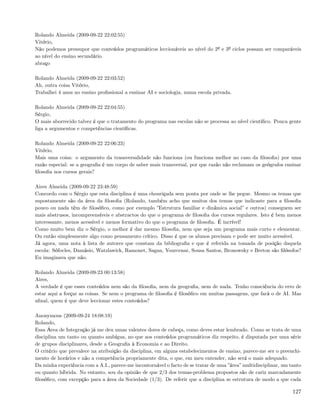 Rolando Almeida (2009-09-22 22:02:55)
Vitório,
Não podemos pressupor que conteúdos programáticos leccionáveis ao nível do 2º e 3º ciclos possam ser comparáveis
ao nível do ensino secundário.
abraço

Rolando Almeida (2009-09-22 22:03:52)
Ah, outra coisa Vitório,
Trabalhei 4 anos no ensino proﬁssional a ensinar AI e sociologia, numa escola privada.

Rolando Almeida (2009-09-22 22:04:55)
Sérgio,
O mais aborrecido talvez é que o tratamento do programa nas escolas não se processa ao nível cientíﬁco. Pouca gente
liga a argumentos e competências cientíﬁcas.

Rolando Almeida (2009-09-22 22:06:23)
Vitório,
Mais uma coisa: o argumento da trasnversalidade não funciona (ou funciona melhor no caso da ﬁlosoﬁa) por uma
razão especial: se a geograﬁa é um corpo de saber mais transversal, por que razão não reclamam os geógrafos ensinar
ﬁlosoﬁa nos cursos gerais?

Aires Almeida (2009-09-22 23:48:59)
Concordo com o Sérgio que esta disciplina é uma chouriçada sem ponta por onde se lhe pegue. Mesmo os temas que
supostamente são da área da ﬁlosoﬁa (Rolando, também acho que muitos dos temas que indicaste para a ﬁlosoﬁa
pouco ou nada têm de ﬁlosóﬁco, como por exemplo ”Estrutura familiar e dinâmica social” e outros) conseguem ser
mais abstrusos, incompreensíveis e abstractos do que o programa de ﬁlosoﬁa dos cursos regulares. Isto é bem menos
interessante, menos acessível e menos formativo do que o programa de ﬁlosoﬁa. É incrível!
Como muito bem diz o Sérgio, o melhor é dar mesmo ﬁlosoﬁa, nem que seja um programa mais curto e elementar.
Ou então simplesmente algo como pensamento crítico. Disso é que os alunos precisam e pode ser muito acessível.
Já agora, uma nota à lista de autores que constam da bibliograﬁa e que é referida na tomada de posição daquela
escola: Sófocles, Damásio, Watzlawick, Ramonet, Sagan, Yourcenar, Sousa Santos, Bronowsky e Breton são ﬁlósofos?
Eu imaginava que não.

Rolando Almeida (2009-09-23 00:13:58)
Aires,
A verdade é que esses conteúdos nem são da ﬁlosoﬁa, nem da geograﬁa, nem de nada. Tenho consciência do erro de
estar aqui a forçar as coisas. Se nem o programa de ﬁlosoﬁa é ﬁlosóﬁco em muitas passagens, que fará o de AI. Mas
aﬁnal, quem é que deve leccionar estes conteúdos?

Anonymous (2009-09-24 18:08:19)
Rolando,
Essa Área de Integração já me deu umas valentes dores de cabeça, como deves estar lembrado. Como se trata de uma
disciplina um tanto ou quanto ambígua, no que aos conteúdos programáticos diz respeito, é disputada por uma série
de grupos disciplinares, desde a Geograﬁa à Economia e ao Direito.
O critério que prevalece na atribuição da disciplina, em alguns estabelecimentos de ensino, parece-me ser o preenchi-
mento de horários e não a competência propriamente dita, o que, em meu entender, não será o mais adequado.
Da minha experiência com a A.I., parece-me incontornável o facto de se tratar de uma ”área” multidisciplinar, um tanto
ou quanto híbrida. No entanto, sou da opinião de que 2/3 dos temas-problema propostos são de cariz marcadamente
ﬁlosóﬁco, com excepção para a área da Sociedade (1/3). De referir que a disciplina se estrutura de modo a que cada

                                                                                                                  127
 