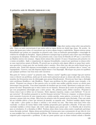 A primeira aula de ﬁlosoﬁa (2009-09-23 11:28)




[1]                                                              Ouço dizer muitas coisas sobre uma primeira
aula. Entre as mais convencionais é que nesta aula as regras devem ser desde logo claras. De acordo. As
regras são iguais para todos e é conveniente que se perca algum tempo a explicitá-las. Depois existem outras
formalidades que podem ser cumpridas na primeira aula, como as habituais apresentações e enunciação de
critérios de avaliação da disciplina. Alguns professores começam logo na primeira aula a fazer uma abordagem
ao programa da disciplina. Ontem dei uma primeira aula a uma turma de ﬁlosoﬁa do 10º ano ( o ano lectivo
na Madeira iniciou esta semana). Alguns destes alunos têm somente 14 anos e frequentam pela primeira vez
o ensino secundário. Após o cumprimento de algumas formalidades, comecei por questionar os alunos sobre
as suas expectativas quanto à ﬁlosoﬁa. É natural que na primeira aula algum silêncio se possa fazer sentir,
mas aproveitei o tempo para dar uns lamirés sobre o assunto. Devo dizer que não sou muito formal nem na
primeira aula. Tenho lido algumas recomendações no sentido, por exemplo, do professor não se armar em
engraçadinho. Correcto, mas não dispenso algum humor e boa disposição. Há sempre um ponto de equilíbrio
que qualquer professor com bom senso sabe encontrar.
Mas gosto de entrar a matar na primeira aula. Entrar a matar signiﬁca aqui começar logo por mostrar
como se discute um problema, ainda que de modo muito prematuro já que os alunos não estão, nesta altura,
munidos das ferramentas nem da informação para pensar ﬁlosoﬁcamente. Ocorreu-me fazer logo a distinção
entre problemas ﬁlosóﬁcos e não ﬁlosóﬁcos. Peguei num problema da ética aplicada como exemplo, o do
aborto. Perguntei aos alunos se lhes parecia certo ou errado uma mulher grávida recorrer ao aborto para
interromper uma gravidez. Uma aluna respondeu de imediato que era errado. Questionei a razão que a leva a
pensar tal coisa? Respondeu que se está a matar um ser humano. Estamos já no centro do problema, mesmo
que com pouquíssima informação para a saber pensar. Ok, próximo passo, deﬁnir conceitos. Perguntei à
turma como é que se deﬁne um ser humano. Entre algumas respostas, surgiu a mais habitual: é um ser
que raciocina . De imediato perguntei se um feto humano raciocina? Gerou-se o impasse: os alunos estavam
neste momento à procura de uma resposta para a minha questão, numa palavra, os jovens de 14 e 15 anos
estavam a pensar pela sua cabeça. Meia hora da primeira aula foi passada nesta discussão. Claro que ainda
há um trabalho prévio a fazer que iniciarei já amanhã, na segunda aula. Perderei também algum tempo
  não muito para ajudar os alunos a orientar o seu estudo em casa. Mas desta meia hora retiro uma
conclusão: os alunos do ensino básico estão também preparados para aprender a ﬁlosofar. E há uma outra
conclusão também a retirar daqui: não existe razão alguma para pensar que: 1) a ﬁlosoﬁa não é atractiva
para os estudantes; 2) a disciplina é difícil. Nenhum aluno desta turma achou muito complicado participar
numa discussão racional. Alguns alunos provavelmente levaram para casa o pensamento de que têm de rever
as suas posições face a um determinado problema. Não interessa: cada um colocará as questões necessárias
exigentes para compreender o problema. E não me posso queixar que os alunos tenham achado a ﬁlosoﬁa
                                                                                                        129
 
