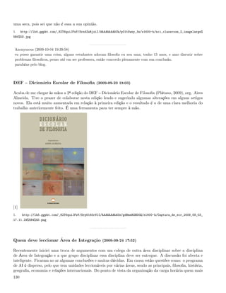 uma seca, pois sei que não é essa a sua opinião.
1.    http://lh4.ggpht.com/_82T6quiJFwY/Srn4ZwRjxiI/AAAAAAAAAUk/p01tSwny_3s/s1600-h/nci_classroom_2_imagelarge%
5B4%5D.jpg


 Anonymous (2009-10-04 19:39:58)
 eu posso garantir uma coisa, alguns estudantes adoram ﬁlosoﬁa eu sou uma, tenho 15 anos, e amo discutir sobre
 problemas ﬁlosoﬁcos, penso até em ser professora, então concordo plenamente com sua conclusão.
 parabéns pelo blog.




DEF       Dicionário Escolar de Filosoﬁa (2009-09-23 18:03)

Acaba de me chegar às mãos a 2ª edição do DEF Dicionário Escolar de Filosoﬁa (Plátano, 2009), org. Aires
Almeida. Tive o prazer de colaborar nesta edição lendo e sugerindo algumas alterações em alguns artigos
novos. Ela está muito aumentada em relação à primeira edição e o resultado é o de uma clara melhoria do
trabalho anteriormente feito. É uma ferramenta para ter sempre à mão.




[1]
1.    http://lh5.ggpht.com/_82T6quiJFwY/SrpU145rVJI/AAAAAAAAAUs/gdBmnRGBD0Q/s1600-h/Captura_de_ecr_2009_09_03_
17.11.29%5B4%5D.png




Quem deve leccionar Área de Integração (2009-09-24 17:52)

Recentemente iniciei uma troca de argumentos com um colega de outra área disciplinar sobre a disciplina
de Área de Integração e a que grupo disciplinar essa disciplina deve ser entregue. A discussão foi aberta e
inteligente. Ficaram no ar algumas conclusões e muitas dúvidas. Em causa estão questões como: o programa
de AI é disperso, pelo que tem unidades leccionáveis por várias áreas, sendo as principais, ﬁlosoﬁa, história,
geograﬁa, economia e relações internacionais. Do ponto de vista da organização da carga horária quem mais
130
 