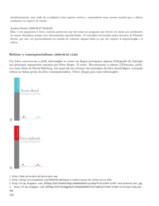 simultaneamente uma visão de si próprios como agentes activos e responsáveis nesse mesmo mundo que a ciência
 tranforma em objecto de estudo.

 António Daniel (2009-09-27 22:09:20)
 Elsa, o seu argumento é forte, contudo parece-me que há temas no programa que devem ser dados por professores
 de outras disciplinas porque tem determinadas especiﬁcidades. O conteúdos leccionados pelos docentes de Filosoﬁa
 devem, por isso, ser potencializados no sentido de colmatar alguma falha no que diz respeito à argumentação e à
 crítica.



Refutar o consequencialismo (2009-09-25 14:26)

Um leitor escreveu-me a pedir informações se existe em língua portuguesa alguma bibliograﬁa de objecção
aos principais argumentos expostos por Peter Singer. E existe. Recentemente a editora [1]Principia, publi-
cou duas obras de David Oderberg, nas quais há um retomar dos princípios da ética deontológica, tentando
refutar as linhas gerais da ética consequencialista. Clicar [2]aqui para mais informações.




[3]




[4]

1. http://www.principia.pt/principia.asp
2. http://blog.criticanarede.com/2009/03/oderberg-e-reabilitacao-da-velha-etica.html
3. http://4.bp.blogspot.com/_82T6quiJFwY/SrzEeTLwbgI/AAAAAAAAAU0/yyvCOqrV718/s1600-h/447-teoria+moral_net.jpg
4.    http://2.bp.blogspot.com/_82T6quiJFwY/SrzEggmVp3I/AAAAAAAAAU8/Ty9i7wQXajU/s1600-h/448-etica+aplicada_net.
jpg

132
 
