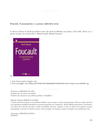 Foucault, O pensamento e a pessoa (2009-09-25 18:54)



A editora [1]Texto & Graﬁa já publicou entre nós obras de ﬁlósofos como Kant e Clive Bell. Desta vez, a
aposta vai para um estudo sobre o ﬁlósofo francês Michele Foucault.




[2]


1. http://texto-grafia.blogspot.com/
2. http://lh4.ggpht.com/_82T6quiJFwY/Sr0D6of42AI/AAAAAAAAAVE/rnK2X2PO1hQ/s1600-h/capa_foucault%5B4%5D.jpg




 Anonymous (2009-09-25 19:14:39)
 Gostaria que me tirasse esta dúvida
 O direito dos animais é um problema jurídico ou ﬁlosóﬁco?

 Rolando Almeida (2009-09-25 19:23:00)
 o direito moral dos animais é um problema ﬁlosóﬁco, uma vez que se resolve argumentando. Podem ou não existir leis
 que imponham restrições protegendo os animais poupando-os ao sofrimento. Muitos ﬁlósofos discutiram a escravatura,
 com efeito só se ﬁzeram leis para a abolir nos últimos 150 anos. Quando se fala em direitos dos animais, estamos
 normalmente a pensar nos direitos morais e não nos legais. Se estamos a pensar nos legais é um problema de leis.

 Anonymous (2009-09-25 22:46:52)
 Obrigada!


                                                                                                               133
 