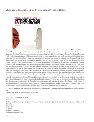 Aﬁnal não há introduções sérias de coisa alguma!!! (2009-09-25 19:28)




[1]                                                       Este ano lecciono psicologia ao 12º ano. Fui sur-
preendido por uma pergunta de uma aluna, habituada que foi a tal tarefa o ano passado quando foi minha
aluna em ﬁlosoﬁa: Professor, recomende uma introdução geral à psicologia para lermos? . De imediato me
lembrei da minha pequena biblioteca constituída no meu segundo ano de professor, quando leccionei pela
primeira vez esta disciplina. Entre os manuais que comprei na altura, a maioria são demasiado técnicos
para seduzir um jovem para a disciplina. Lembrei-me do [2]Psicologia de Jorge Correia Jesuíno, que está
a meio caminho entre o livro técnico e o livro de divulgação, publicado na altura numa colecção da Difusão
Cultural, que também inclui um volume dedicado à ﬁlosoﬁa da autoria de Manuel Maria Carrilho. Mas temi
que esse livro estivesse já desactualizado já que passaram uns bons anos desde a sua publicação. O mais
impressionante é que os escaparates das livrarias estão cheios de livros de pseudo psicologia, os chamados
livros de auto ajuda, mas com total ausência de introduções à psicologia que sejam sérias e digniﬁquem a
disciplina, para além de a divulgar ao público em geral. Isto faz-me crer que a generalidade das pessoas não
têm só uma concepção infeliz da ﬁlosoﬁa, como também a têm da psicologia e, provavelmente, da ciência em
geral. E muitos dos problemas bibliográﬁcos que pensamos ser exclusivos da ﬁlosoﬁa, a verdade é que não o
são e áreas há em que a fome e miséria é ainda mais aguda. Pelo menos os livros de pseudo ﬁlosoﬁa ainda
não abundam nos escaparates de ﬁlosoﬁa (pese embora para lá vão parar alguns de religião e espiritismo ou
patetismo místico). Com efeito, uma busca no Amazon americano e inglês deu-me logo a entender que boas
introduções à psicologia abundam no mercado. Nem quero imaginar as outras áreas.
1.    http://lh4.ggpht.com/_82T6quiJFwY/Sr0LzPUSrzI/AAAAAAAAAVM/i_4ESUmmHJw/s1600-h/41ApRsK0JyL._SS500_%5B4%5D.
jpg
2. http://www.wook.pt/authors/detail/id/14109


 Carlos Pires (2009-09-25 21:22:40)
 Rolando:
 Se bem me lembro do que li há anos esta obra é uma espécie de equivalente psicológico dos Elementos Básicos de
 Filosoﬁa:
 Psicologia
 6ª Edição
 de Henry Gleitman
 Edição/reimpressão: 2003

134
 