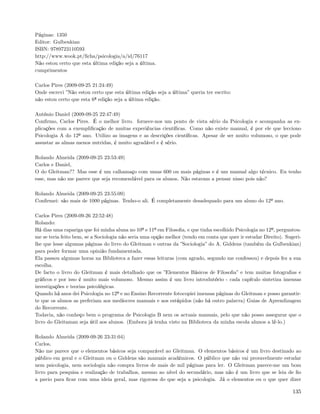 Páginas: 1350
Editor: Gulbenkian
ISBN: 9789723110593
http://www.wook.pt/ﬁcha/psicologia/a/id/76117
Não estou certo que esta última edição seja a última.
cumprimentos

Carlos Pires (2009-09-25 21:24:49)
Onde escrevi ”Não estou certo que esta última edição seja a última” queria ter escrito:
não estou certo que esta 6ª edição seja a última edição.

António Daniel (2009-09-25 22:47:49)
Conﬁrmo, Carlos Pires. É o melhor livro. fornece-nos um ponto de vista sério da Psicologia e acompanha as ex-
plicações com a exempliﬁcação de muitas experiências cientíﬁcas. Como não existe manual, é por ele que lecciono
Psicologia A do 12º ano. Utilizo as imagens e as descrições cientíﬁcas. Apesar de ser muito volumoso, o que pode
assustar as almas menos nutridas, é muito agradável e é sério.

Rolando Almeida (2009-09-25 23:53:49)
Carlos e Daniel,
O do Gleitman?? Mas esse é um calhamaço com umas 600 ou mais páginas e é um manual algo técnico. Eu tenho
esse, mas não me parece que seja recomendável para os alunos. Não estavam a pensar nisso pois não?

Rolando Almeida (2009-09-25 23:55:09)
Conﬁrmei: são mais de 1000 páginas. Tenho-o ali. É completamente desadequado para um aluno do 12º ano.

Carlos Pires (2009-09-26 22:52:48)
Rolando:
Há dias uma rapariga que foi minha aluna no 10º e 11º em Filosoﬁa, e que tinha escolhido Psicologia no 12º, perguntou-
me se teria feito bem, se a Sociologia não seria uma opção melhor (tendo em conta que quer ir estudar Direito). Sugeri-
lhe que lesse algumas páginas do livro do Gleitman e outras da ”Sociologia” do A. Giddens (também da Gulbenkian)
para poder formar uma opinião fundamentada.
Ela passou algumas horas na Biblioteca a fazer essas leituras (com agrado, segundo me confessou) e depois fez a sua
escolha.
De facto o livro do Gleitman é mais detalhado que os ”Elementos Básicos de Filosoﬁa” e tem muitas fotograﬁas e
gráﬁcos e por isso é muito mais volumoso. Mesmo assim é um livro introdutório - cada capítulo sintetiza imensas
investigações e teorias psicológicas.
Quando há anos dei Psicologia no 12º e no Ensino Recorrente fotocopiei imensas páginas do Gleitman e posso garantir-
te que os alunos as preferiam aos medíocres manuais e aos estúpidos (não há outro palavra) Guias de Aprendizagem
do Recorrente.
Todavia, não conheço bem o programa de Psicologia B nem os actuais manuais, pelo que não posso assegurar que o
livro do Gleitaman seja útil aos alunos. (Embora já tenha visto na Biblioteca da minha escola alunos a lê-lo.)

Rolando Almeida (2009-09-26 23:31:04)
Carlos,
Não me parece que o elementos básicos seja comparável ao Gleitman. O elementos básicos é um livro destinado ao
público em geral e o Gleitman ou o Giddens são manuais académicos. O público que não vai provavelmente estudar
nem psicologia, nem sociologia não compra livros de mais de mil páginas para ler. O Gleitman parece-me um bom
livro para pesquisa e realização de trabalhos, mesmo ao nível do secundário, mas não é um livro que se leia de ﬁo
a pavio para ﬁcar com uma ideia geral, mas rigorosa do que seja a psicologia. Já o elementos ou o que quer dizer

                                                                                                                   135
 