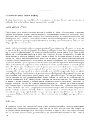Saber vender livros (2009-09-28 21:29)

O colega Daniel deixou um comentário sobre os escaparates de ﬁlosoﬁa. Recordo aqui um texto meu já
publicado. Hoje mudaria alguns tópicos, mas manteria o essencial.


SABER VENDER LIVROS i


É dado seguro que o mercado livreiro em Portugal é limitado. Há várias razões que podem explicar esta
realidade, entre as quais, julgo ser uma das principais, o espaço geográﬁco e cultural no qual se fala a língua
portuguesa. Uma das outras razões, que pode ser considerada principal, é o facto dos consumidores com-
prarem poucos livros. Mas essa é a realidade que acontece com muitos outros produtos. Para que os produtos
se vendem é necessário passar pelas regras elementares do marketing e da comunicação no sentido de fazer
chegar o produto aos consumidores.


A maior parte dos consumidores não possuem autonomia suﬁciente para procurar o livro x ou y, a menos que
se trate da sua área especíﬁca de formação. E o chamado público geral como é que chega ao conhecimento
dos livros que lhe são destinados? Só mesmo preparando uma boa montra para os livros. Neste sentido
defendo que é possível vender mais livros se alguns erros elementares de venda forem evitados. Os dados que
aqui vou comentar referem-se somente à minha experiência dentro das livrarias e do modo de actuação dos
livreiros em Portugal, não possuindo qualquer estudo que me permita tecer comentários mais sustentados.
Com efeito estou consciente que não são necessárias leis nem estudos cientíﬁcos para perceber determinados
aspectos da realidade e que nos podemos orientar somente pela prática e experiência. Um desses erros per-
ante o qual sou muito crítico prende-se com o modo como os livreiros expõem os livros ao chamado público
geral. Por público geral entendo aquela massa de pessoas que sentem necessidade de ler e conhecer livros
acessíveis e bem escritos sobre uma determinada área mas que, não sendo a sua área de conhecimentos, se
sentem perdidos em como encontrar as leituras adequadas ao seu nível de compreensão. Entre esse público
geral também podemos classiﬁcar aqueles grupos de pessoas que habitualmente não compram livros, mas que
essa necessidade pode ser criada com uma divulgação ampla e adequada de livros. Claro que a divulgação de
livros se merecesse por parte dos media ampla divulgação, teríamos em grande parte o problema resolvido,
mas após umas décadas de TV não podemos ter esperança que esse seja o meio para fazer chegar os livros
às pessoas e, no caso português, a imprensa escrita também não constitui grande ajuda. Não existe, por
exemplo, uma revista dedicada aos livros que possua ampla projecção. Os jornais que existem e divulgam
livros, fazem-nos para os umbigos dos críticos e das chamadas elites intelectuais. Aqueles que poucos hábitos
de leitura têm ﬁcam a ver navios. E os programas governamentais de apoio à leitura também não produzem
grandes resultados no aumento de vendas de livros. No caso dos livros as novas tecnologias ainda não são
concorrência, uma vez que a pirataria não consegue reproduzir a preços competitivos o valor do objecto e
a sua manuseabilidade. Desta forma, cabe aos editores e livreiros criar as condições para que os livros se
vendam.


Os Livreiros


Se entro numa livraria para comprar um livro de ﬁlosoﬁa, movo-me com todo o à vontade para dispensar
qualquer ajuda ou montra que mo apresente. Nessa área, que é a minha, sei o que quero. Mas o mesmo não
acontece se procuro, por exemplo, saber mais um pouco de física. E se procuro saber mais um pouco de física,
que não é a minha área de formação, por certo que não vou comprar um livro especíﬁco de física. Tenho de
138
 