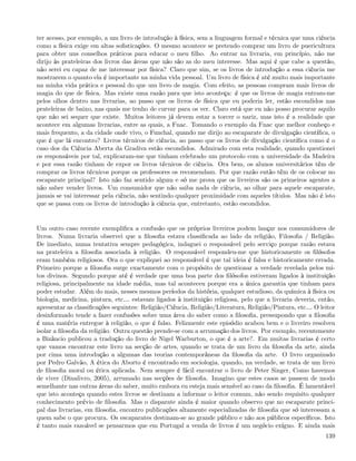 ter acesso, por exemplo, a um livro de introdução à física, sem a linguagem formal e técnica que uma ciência
como a física exige em altas soﬁsticações. O mesmo acontece se pretendo comprar um livro de puericultura
para obter uns conselhos práticos para educar o meu ﬁlho. Ao entrar na livraria, em princípio, não me
dirijo às prateleiras dos livros das áreas que não são as do meu interesse. Mas aqui é que cabe a questão,
não serei eu capaz de me interessar por física? Claro que sim, se os livros de introdução a essa ciência me
mostrarem o quanto ela é importante na minha vida pessoal. Um livro de física é até muito mais importante
na minha vida prática e pessoal do que um livro de magia. Com efeito, as pessoas compram mais livros de
magia do que de física. Mas existe uma razão para que isto aconteça: é que os livros de magia entram-me
pelos olhos dentro nas livrarias, ao passo que os livros de física que eu poderia ler, estão escondidos nas
prateleiras de baixo, nas quais me tenho de curvar para os ver. Claro está que eu não posso procurar aquilo
que não sei sequer que existe. Muitos leitores já devem estar a torcer o nariz, mas isto é a realidade que
acontece em algumas livrarias, entre as quais, a Fnac. Tomando o exemplo da Fnac que melhor conheço e
mais frequento, a da cidade onde vivo, o Funchal, quando me dirijo ao escaparate de divulgação cientíﬁca, o
que é que lá encontro? Livros técnicos de ciência, ao passo que os livros de divulgação cientíﬁca como é o
caso dos da Ciência Aberta da Gradiva estão escondidos. Admirado com esta realidade, quando questionei
os responsáveis por tal, explicaram-me que tinham celebrado um protocolo com a universidade da Madeira
e por essa razão tinham de expor os livros técnicos de ciência. Ora bem, os alunos universitários têm de
comprar os livros técnicos porque os professores os recomendam. Por que razão então têm de os colocar no
escaparate principal? Isto não faz sentido algum e só me prova que os livreiros são os primeiros agentes a
não saber vender livros. Um consumidor que não saiba nada de ciência, ao olhar para aquele escaparate,
jamais se vai interessar pela ciência, não sentindo qualquer proximidade com aqueles títulos. Mas não é isto
que se passa com os livros de introdução à ciência que, entretanto, estão escondidos.


Um outro caso recente exempliﬁca a confusão que os próprios livreiros podem lançar nos consumidores de
livros. Numa livraria observei que a ﬁlosoﬁa estava classiﬁcada ao lado da religião, Filosoﬁa / Religião.
De imediato, numa tentativa sempre pedagógica, indaguei o responsável pelo serviço porque razão estava
na prateleira a ﬁlosoﬁa associada à religião. O responsável respondeu-me que historicamente os ﬁlósofos
eram também religiosos. Ora o que expliquei ao responsável é que tal ideia é falsa e historicamente errada.
Primeiro porque a ﬁlosoﬁa surge exactamente com o propósito de questionar a verdade revelada pelos mi-
tos divinos. Segundo porque até é verdade que uma boa parte dos ﬁlósofos estiveram ligados à instituição
religiosa, principalmente na idade média, mas tal aconteceu porque era a única garantia que tinham para
poder estudar. Além do mais, nesses mesmos períodos da história, qualquer estudioso, da química à física ou
biologia, medicina, pintura, etc& estavam ligados à instituição religiosa, pelo que a livraria deveria, então,
apresentar as classiﬁcações seguintes: Religião/Ciência, Religião/Literatura, Religião/Pintura, etc& O leitor
desinformado tende a fazer confusões sobre uma área do saber como a ﬁlosoﬁa, pressupondo que a ﬁlosoﬁa
é uma matéria entregue à religião, o que é falso. Felizmente este episódio acabou bem e o livreiro resolveu
isolar a ﬁlosoﬁa da religião. Outra questão prende-se com a arrumação dos livros. Por exemplo, recentemente
a Bizâncio publicou a tradução do livro de Nigel Warburton, o que é a arte?. Em muitas livrarias é certo
que vamos encontrar este livro na secção de artes, quando se trata de um livro da ﬁlosoﬁa da arte, ainda
por cima uma introdução a algumas das teorias contemporâneas da ﬁlosoﬁa da arte. O livro organizado
por Pedro Galvão, A ética do Aborto é encontrado em sociologia, quando, na verdade, se trata de um livro
de ﬁlosoﬁa moral ou ética aplicada. Nem sempre é fácil encontrar o livro de Peter Singer, Como havemos
de viver (Dinalivro, 2005), arrumado nas secções de ﬁlosoﬁa. Imagino que estes casos se passem de modo
semelhante nas outras áreas do saber, muito embora eu esteja mais sensível ao caso da ﬁlosoﬁa. É lamentável
que isto aconteça quando estes livros se destinam a informar o leitor comum, não sendo requisito qualquer
conhecimento prévio de ﬁlosoﬁa. Mas o disparate ainda é maior quando observo que no escaparate princi-
pal das livrarias, em ﬁlosoﬁa, encontro publicações altamente especializadas de ﬁlosoﬁa que só interessam a
quem sabe o que procura. Os escaparates destinam-se ao grande público e não aos públicos especíﬁcos. Isto
é tanto mais razoável se pensarmos que em Portugal a venda de livros é um negócio exíguo. E ainda mais
                                                                                                          139
 