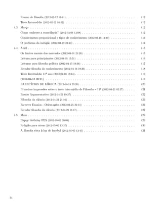 Exame de ﬁlosoﬁa (2012-02-12 16:41) . . . . . . . . . . . . . . . . . . . . . . . . . . . . . . .       412
           Teste Intermédio (2012-02-12 16:42) . . . . . . . . . . . . . . . . . . . . . . . . . . . . . . .       412
     4.3   Março . . . . . . . . . . . . . . . . . . . . . . . . . . . . . . . . . . . . . . . . . . . . . . .     412
           Como conhecer a consciência? (2012-03-04 13:08) . . . . . . . . . . . . . . . . . . . . . . . .         412
           Conhecimento proposicional e tipos de conhecimento (2012-03-18 14:49) . . . . . . . . . . .             414
           O problema da indução (2012-03-19 23:40) . . . . . . . . . . . . . . . . . . . . . . . . . . . .        414
     4.4   Abril . . . . . . . . . . . . . . . . . . . . . . . . . . . . . . . . . . . . . . . . . . . . . . . .   415
           Os limites morais dos mercados (2012-04-01 21:26) . . . . . . . . . . . . . . . . . . . . . . .         415
           Leitura para principiantes (2012-04-05 15:51) . . . . . . . . . . . . . . . . . . . . . . . . . .       416
           Leituras para ﬁlosoﬁa política (2012-04-15 19:36) . . . . . . . . . . . . . . . . . . . . . . . .       417
           Estudar ﬁlosoﬁa do conhecimento (2012-04-16 19:36) . . . . . . . . . . . . . . . . . . . . . .          418
           Teste Intermédio 11º ano (2012-04-16 19:44) . . . . . . . . . . . . . . . . . . . . . . . . . . .       419
           (2012-04-18 00:21) . . . . . . . . . . . . . . . . . . . . . . . . . . . . . . . . . . . . . . . .      419
           EXERCÍCIOS DE LÓGICA (2012-04-18 23:20) . . . . . . . . . . . . . . . . . . . . . . . . .               420
           Primeiras impressões sobre o teste intermédio de Filosoﬁa          11º (2012-04-21 02:27) . . . . .     421
           Ensaio Argumentativo (2012-04-23 19:37) . . . . . . . . . . . . . . . . . . . . . . . . . . . .         422
           Filosoﬁa da ciência (2012-04-23 21:16) . . . . . . . . . . . . . . . . . . . . . . . . . . . . . .      423
           Escrever Ensaios - Orientações (2012-04-25 22:14) . . . . . . . . . . . . . . . . . . . . . . .         424
           Estudar ﬁlosoﬁa da ciência (2012-04-29 11:17) . . . . . . . . . . . . . . . . . . . . . . . . . .       427
     4.5   Maio . . . . . . . . . . . . . . . . . . . . . . . . . . . . . . . . . . . . . . . . . . . . . . . .    429
           Happy birthday FES (2012-05-02 20:09) . . . . . . . . . . . . . . . . . . . . . . . . . . . . .         429
           Religião para ateus (2012-05-05 13:37) . . . . . . . . . . . . . . . . . . . . . . . . . . . . . .      430
           A ﬁlosoﬁa vista à luz do futebol (2012-05-05 13:45) . . . . . . . . . . . . . . . . . . . . . . .       431




14
 