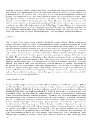 razoável é pensar que o dinheiro obtido pelas editoras com edições mais comerciais, poderia ser canalizado
para sustentar publicações mais especíﬁcas que, dada a sua natureza, se vendem em menor número. Não
se compreende então por que razão uma livraria tem o livro de Nigel Warburton escondido, mas exibe um
qualquer livro de ﬁlosoﬁa com um título cheio de pompa e circunstância que ninguém vai comprar. Só há
uma explicação possível: os vendedores desconhecem o que estão a vender. Mas para conhecerem bastaria
informar-se junto dos editores. Nem sequer exige muito esforço. Mas existe uma hipótese ainda mais subtil
para este acontecimento e que desresponsabiliza parcialmente os livreiros, aspecto esse que se prende com o
formalismo a que está voltado, desde sempre, o ensino da ﬁlosoﬁa em Portugal. Qualquer livro com um título
mais comum como o que é a arte ou, como havemos de viver? é, desde logo, classiﬁcado como sendo um
livro de sociologia, por exemplo e nunca de ﬁlosoﬁa. Um livro de ﬁlosoﬁa teria de ter um título com, pelo
menos, dois kilómetros e diﬁcilmente decifrável pelo leigo. Como aqui defendo, nada mais disparatado.


Os editores


Esta é a outra face da mesma moeda, a política editorial dos próprios editores. Não faz sentido que os
editores continuem a apostar em edições demasiado especíﬁcas quando não são acompanhadas por edições
que divulguem as diversas áreas do saber. Sem dar os primeiros passos, como é que é possível dar os últimos?
As edições especializadas tem de existir, mas que fazer com elas se não tivermos aquelas que transmitem
o saber para os que nada sabem do assunto? Outro problema que aqui coloco prende-se com as opções de
edição, muitas das vezes, erradas e comercialmente inviáveis. Porque é que traduzimos obras que já não
estão no centro das discussões ﬁlosóﬁcas, quando as que estão nem sequer se traduzem? O exemplo recente
das Edições 70 é paradigmático, reeditando parte do seu fundo de catálogo de ﬁlosoﬁa com obras que não
traduzem os trabalhos mais interessantes na área. Claro está que não posso esquecer que a tradução dos
clássicos é da maior importância. Sem o conhecimento dos clássicos é impossível compreender os contem-
porâneos. Mas o que se passa é que muitos editores publicam obras que são paralelas. Recentemente a
Asa publicou um livro de inytrodução à ﬁlosoﬁa de Stéphane Ferrett. Ora bem, este livro é escrito por um
francês, para o público francês, para divulgar a ﬁlosoﬁa anglo saxónica, uma vez que o autor doutorou-se em
ﬁlosoﬁa em Oxford e viu as necessidades de upgrades ﬁlosóﬁcos na cultura francesa. Daqui não se entende a
opção da Asa em traduzir do francês essa pequena obra, quando as temos às centenas directamente da fonte,
com autores a escreverem em língua inglesa.


O caso Mundo de Soﬁa


Publicado em Portugal pela primeira vez em 1995, o Mundo de Soﬁa de Jostein Gaarder vai já, até 2006, na
sua 27ª edição. É um caso raro de sucesso de vendas em Portugal e trata-se de um romance que expõe parte
signiﬁcativa da historiada ﬁlosoﬁa. O que é que explica tal sucesso? O interesse espontâneo do público geral
pela ﬁlosoﬁa? Não é esta a explicação mais plausível. O Mundo de Soﬁa vende-se bem porque é um livro de
introdução à ﬁlosoﬁa (por sinal, já nem é o melhor disponível em língua portuguesa) que os professores de
ﬁlosoﬁa divulgam nas suas aulas no ensino secundário. Quererá isto dizer que se os professores de ﬁlosoﬁa
divulgassem outros livros, poderíamos ter mais sucesso nos livros de ﬁlosoﬁa? A resposta é um redond-
inho sim. E também quer dizer que os professores devem e podem ser agentes importantes na divulgação
de livros. Haverá sempre algum leitor que esteja a pensar que assim se transformavam os professores em
vendedores de livros. Ora bem, tratando-se de livros de interesse cientíﬁco e educacional, com uma forte
vertente pedagógica, qual o problema? Será que também podemos acusar os professores de vendedores de
giz, cadernos e esferográﬁcas ou máquinas de calcular? De certeza que os alunos agradecem aos professores
que lhes recomendem livros adequados para a sua idade e nível de compreensão de conhecimentos. Eu
faço-o sistematicamente e observo que, indirectamente, vendo muitos livros. Que livros recomendo? Bem,
posso satisfazer a curiosidade ao leitor. Divulgo livros como as introduções à ﬁlosoﬁa escritas para gente
140
 