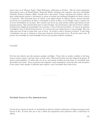 jovem como as de Thomas Nagel e Nigel Warburton, publicados na Gradiva. Mas há outras igualmente
interessantes como a de Daniel Kolak e Raymond Martin, sabedoria sem respostas, uma breve introdução
à ﬁlosoﬁa (Temas & Debates, 2002). Porquê estas e não outras? Porque respeitam dois critérios: não ex-
igem conhecimentos prévios e introduzem os jovens no mundo dos problemas ﬁlosóﬁcos de forma correcta
e consistente. Mas recomendo livros de ciência, como alguns títulos da Ciência Aberta, mesmo pensando
que devem ser os professores de física a recomendar os livros de física, ou de biologia a fazer o mesmo com
os livros introdutórios da sua área. Este convívio com livros nas aulas produz muitos mais leitores do que
possamos pensar. Mas é preciso lê-los para os saber divulgar. Era interessante a ideia dos livreiros e editores
estabelecerem relações de proximidade com as escolas. A Coca Cola procura fazê-lo. As marcas de produtos
tecnológicos como as Playstations fazem-no. E o sucesso das suas vendas deve-se a essa actuação. Não vejo
razão para que tal não se possa fazer com os livros. As escolas é onde se formam os leitores. E não chega
o formalismo com que se ensinam as obras para despertar interesse pelos livros. É preciso muito mais. É
precisa uma estratégia de comercialização de livros que produza melhores resultados.




Conclusão




Os livros são objectos que não possuem qualquer privilégio. Como tudo no mundo, também os há bons,
mais ou menos e maus e, pior que tudo, os muito maus. Mas é preciso fazer com que cheguem às pessoas. É
preciso comercializá-los. A cultura não vive do ar, mas quando vendida em boas doses, é a actividade mais
democrática que existe. Torna as pessoas mais exigentes e mais responsáveis, acima de tudo, mais actuantes.
E esta razão, sendo simples, é suﬁciente para explicar o que é necessário fazer pelos livros.




Novidade Guerra & Paz (2009-09-29 22:19)




Um dos livros centrais do século xx, da ﬁlosoﬁa da ciência é editado tardiamente em língua portuguesa pela
Guerra & Paz. É nesta obra que se faz a defesa dos argumentos mais poderosos sobre o relativismo na
ciência.
                                                                                                           141
 
