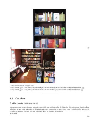 [2]                                                                                                      [3]




1. http://cslivraria.blogspot.com/
2. http://lh3.ggpht.com/_82T6quiJFwY/SsKEtM6gInI/AAAAAAAAAV8/Q5sBavbkvaU/s1600-h/IMG_0562b%5B12%5D.jpg
3. http://lh6.ggpht.com/_82T6quiJFwY/SsKEu76w2eI/AAAAAAAAAWE/KAqhQezBCoc/s1600-h/IMG_0566b%5B4%5D.jpg




1.3    Outubro

A vida é curta (2009-10-01 18:10)

Inúmeras vezes me servi deste anúncio comercial nas minhas aulas de ﬁlosoﬁa. Recentemente Stephen Law
referiu-o no seu blog. O anúncio dá sobretudo para questionar o sentido da vida. Aﬁnal qual o sentido da
existência perante a nossa ﬁnitude infalível? Fica aí o video do anúncio.
[EMBED]
                                                                                                         143
 