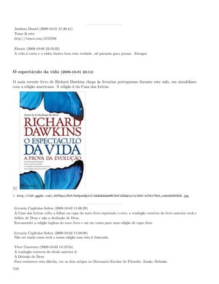 António Daniel (2009-10-01 21:36:41)
 Toma lá este:
 http://vimeo.com/4155700

 Elzenir (2009-10-08 23:19:33)
 A vida é curta e o vídeo ilustra bem esta verdade...só parando para pensar. Abraços.




O espectáculo da vida (2009-10-01 23:14)

O mais recente livro de Richard Dawkins chega às livrarias portuguesas durante este mês, em simultâneo
com a edição americana. A edição é da Casa das Letras.




[1]
1. http://lh5.ggpht.com/_82T6quiJFwY/SsUpsnBpIxI/AAAAAAAAAWM/beTJAZhQvyo/s1600-h/5017842_raKek%5B2%5D.jpg


 Livraria Capítulos Soltos (2009-10-02 11:06:29)
 A Casa das Letras volta a falhar na capa do novo livro repetindo o erro, a tradução correcta do livro anterior será o
 delírio de Deus e não a desilusão de Deus.
 Encomendei a edição inglesa do novo livro e sai em conta para uma edição de capa dura.

 Livraria Capítulos Soltos (2009-10-02 11:08:08)
 Não sei ainda como será a nossa edição mas esta é ilustrada.

 Vitor Guerreiro (2009-10-03 14:19:54)
 A tradução correcta do título anterior é:
 A Delusão de Deus
 Para esclarecer esta dúvida, ver os dois artigos no Dicionario Escolar de Filosoﬁa: Ilusão, Delusão.

144
 