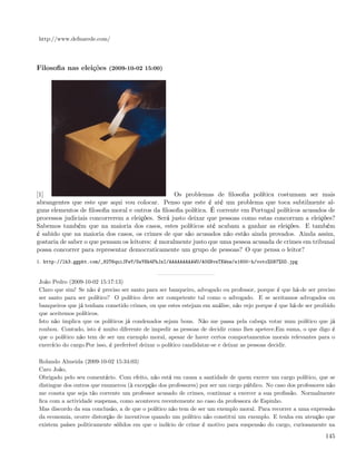 http://www.defnarede.com/




Filosoﬁa nas eleições (2009-10-02 15:00)




[1]                                                Os problemas de ﬁlosoﬁa política costumam ser mais
abrangentes que este que aqui vou colocar. Penso que este é até um problema que toca subtilmente al-
guns elementos de ﬁlosoﬁa moral e outros da ﬁlosoﬁa política. É corrente em Portugal políticos acusados de
processos judiciais concorrerem a eleições. Será justo deixar que pessoas como estas concorram a eleições?
Sabemos também que na maioria dos casos, estes políticos até acabam a ganhar as eleições. E também
é sabido que na maioria dos casos, os crimes de que são acusados não estão ainda provados. Ainda assim,
gostaria de saber o que pensam os leitores: é moralmente justo que uma pessoa acusada de crimes em tribunal
possa concorrer para representar democraticamente um grupo de pessoas? O que pensa o leitor?
1. http://lh3.ggpht.com/_82T6quiJFwY/SsYHk4FhJzI/AAAAAAAAAWU/A0GNvsTXWnw/s1600-h/voto%5B7%5D.jpg


João Pedro (2009-10-02 15:17:13)
Claro que sim! Se não é preciso ser santo para ser banqueiro, advogado ou professor, porque é que há-de ser preciso
ser santo para ser político? O político deve ser competente tal como o advogado. E se aceitamos advogados ou
banqueiros que já tenham cometido crimes, ou que estes estejam em análise, não vejo porque é que há-de ser proibido
que aceitemos políticos.
Isto não implica que os políticos já condenados sejam bons. Não me passa pela cabeça votar num político que já
roubou. Contudo, isto é muito diferente de impedir as pessoas de decidir como lhes apetece.Em suma, o que digo é
que o político não tem de ser um exemplo moral, apesar de haver certos comportamentos morais relevantes para o
exercício do cargo.Por isso, é preferível deixar o político candidatar-se e deixar as pessoas decidir.

Rolando Almeida (2009-10-02 15:34:03)
Caro João,
Obrigado pelo seu comentário. Com efeito, não está em causa a santidade de quem exerce um cargo político, que se
distingue dos outros que enumerou (à excepção dos professores) por ser um cargo público. No caso dos professores não
me consta que seja tão corrente um professor acusado de crimes, continuar a exercer a sua proﬁssão. Normalmente
ﬁca com a actividade suspensa, como aconteceu recentemente no caso da professora de Espinho.
Mas discordo da sua conclusão, a de que o político não tem de ser um exemplo moral. Para recorrer a uma expressão
da economia, ocorre distorção de incentivos quando um político não constitui um exemplo. E tenha em atenção que
existem países politicamente sólidos em que o indício de crime é motivo para suspensão do cargo, curiosamente na

                                                                                                                145
 