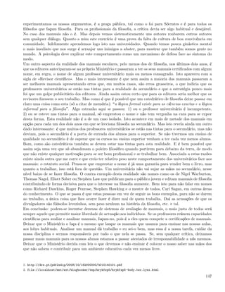 experimentamos os nossos argumentos, é a praça pública, tal como o foi para Sócrates e é para todos os
ﬁlósofos que façam ﬁlosoﬁa. Para os proﬁssionais da ﬁlosoﬁa, a crítica devia ser algo habitual e desejável.
No caso dos manuais não o é. Mas depois vemos sistematicamente uns autores roubarem outros autores
sem qualquer diálogo. Quanto a mim este exercício é uma prova da falta de cultura de boa convivência em
comunidade. Infelizmente aprendemos logo isto nas universidades. Quando temos pouca ginástica mental
o mais imediato que nos surge é arranjar uns inimigos a abater, para mostrar que também somos gente no
mundo. A psicologia deve explicar este comportamento como um mecanismo de defesa face ao sintoma do
medo.
Um outro aspecto da realidade dos manuais escolares, pelo menos dos de ﬁlosoﬁa, nos últimos dois anos, é
que os editores anteciparam-se ao próprio Ministério e passaram a ter os seus manuais certiﬁcados com algum
nome, em regra, o nome de algum professor universitário mais ou menos consagrado. Isto apareceu com a
sigla de «Revisor cientíﬁco». Mas o mais interessante é que nem assim a maioria dos manuais passaram a
ser melhores manuais apresentando erros que, em muitos casos, são erros grosseiros, o que indicia que os
professores universitários se estão nas tintas para a realidade do secundário e que a estratégia pouco mais
foi que um golpe publicitário dos editores. Ainda assim estou certo que para os editores seria melhor que os
revisores ﬁzessem o seu trabalho. Mas como é que é possível que um catedrático de ﬁlosoﬁa deixe passar em
claro uma coisa como esta (só a citar de memória): a lógica formal existe para as ciências exactas e a lógica
informal para a ﬁlosoﬁa . Algo estranho aqui se passou: 1) ou o professor universitário é incompetente,
2) ou se esteve nas tintas para o manual, só emprestou o nome e não tem vergonha na cara para se expor
desta forma. Esta realidade não é a de um caso isolado. Isto acontece em mais de metade dos manuais em
opção para cada um dos dois anos em que se lecciona ﬁlosoﬁa no secundário. Mas isto revela ainda um outro
dado interessante: é que muitos dos professores universitários se estão nas tintas para o secundário, mas não
deviam, pois o secundário é a porta de entrada dos alunos para o superior. Se não tivermos um ensino de
qualidade no secundário é de esperar que os cursos no ensino superior venham a ter cada vez menos alunos.
Bom, como são catedráticos também se devem estar nas tintas para esta realidade. E é bem possível que
assim seja uma vez que só abandonam o poleiro ﬁlosóﬁco quando partirem para debaixo da terra, de modo
que não existe qualquer motivação para se ser bom proﬁssional e se trabalhar bem. Associada a estas razões
existe ainda outra que me corre e que creio ter relativo peso neste comportamento dos universitários face aos
manuais: o estatuto social. Pensa-se que emprestar o nome é já uma garantia para vender bem o livro, mas
quanto a trabalhar, isso está fora de questão. Um universitário não vai sujar as mãos no secundário, nesse
nível baixo de se fazer ﬁlosoﬁa. O contra exemplo desta realidade são nomes como os de Nigel Warburton,
Thomas Nagel, Eliott Sober ou Stephen Law que publicam para o público jovem e editam manuais de ﬁlosoﬁa
contribuindo de forma decisiva para que o interesse na ﬁlosoﬁa aumente. Bem isto para não falar em nomes
como Richard Dawkins, Roger Penrose, Stephen Hawking e o mestre de todos, Carl Sagan, em outras áreas
do conhecimento. O que se passa é que estas pessoas em vez de seguir os bons exemplos, para não se darem
ao trabalho, a única coisa que lhes ocorre fazer é dizer mal de quem trabalha. Daí as acusações de que os
divulgadores são ﬁlósofos levezinhos, sem peso nenhum na história da ﬁlosoﬁa, etc. e tal.
Em conclusão: podem-se inventar dezenas de sistemas de avaliação de manuais, o mais justo de todos será
sempre aquele que permitir maior liberdade de actuação aos indivíduos. Se os professores reúnem capacidades
cientíﬁcas para avaliar e analisar manuais, façam-no, pois é a eles quem compete a certiﬁcações de manuais.
Deixar que o Ministério o faça é o mesmo que lançar os manuais que usamos para ensinar nas nossas aulas,
aos lobys habituais. Analisar um manual dá trabalho e eu sei-o bem, mas essa é a nossa tarefa, cuidar da
nossa disciplina e sermos responsáveis por tudo o que nela se passa. Se, sem qualquer crítica, deixamos
passar maus manuais para os nossos alunos estamos a passar atestados de irresponsabilidade a nós mesmos.
Deixar que o Ministério decida com leis o que devemos e não ensinar é colocar o nosso saber nas mãos dos
que não sabem e contribuir para um ambiente educativo cada vez menos livre.


1. http://dre.pt/pdf2sdip/2009/10/192000000/4010140101.pdf
2. file://localhost/mnt/ext/blogbooker/tmp/hrykfzp5/hrykfzp5-body.tex.lynx.html

                                                                                                         147
 