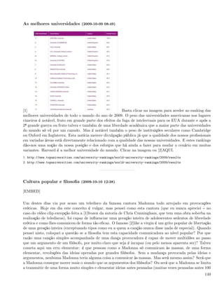 As melhores universidades (2009-10-09 08:49)




[1]                                                      Basta clicar na imagem para aceder ao ranking das
melhores universidades de todo o mundo do ano de 2009. O peso das universidades americanas nos lugares
cimeiros é notável, fruto em grande parte dos efeitos da fuga de intelectuais para os EUA durante e após a
2ª grande guerra ou fruto talvez e também de uma liberdade académica que a maior parte das universidades
do mundo só vê por um canudo. Mas é notável também o peso de instituições seculares como Cambridge
ou Oxford em Inglaterra. Esta notícia merece divulgação pública já que a qualidade dos nossos proﬁssionais
em variadas áreas está directamente relacionado com a qualidade das nossas universidades. E estes rankings
dão-nos uma noção da nossa posição e dos esforços que há ainda a fazer para mudar o cenário em muitas
variantes. Harvard é a melhor universidade do mundo. Clicar na imagem ou [2]AQUI.
1. http://www.topuniversities.com/university-rankings/world-university-rankings/2009/results
2. http://www.topuniversities.com/university-rankings/world-university-rankings/2009/results




Cultura popular e ﬁlosoﬁa (2009-10-10 12:38)

[EMBED]

Um destes dias via por acaso um teledisco da famosa cantora Madonna todo arrojado em provocações
eróticas. Hoje em dia este conceito é vulgar, mas pensei como esta cantora (que eu nunca apreciei no
caso do vídeo clip excepção feita a [1]frozen da autoria de Chris Cunningham, que tem uma obra soberba na
realização de telediscos), foi capaz de inﬂuenciar uma geração inteira de adolescentes sedentos de liberdade
erótica e como lhes comunicou de forma tão eﬁcaz. O famoso [2]like a virgin é um grito popular de libertação
de uma geração inteira (exceptuando tipos como eu a quem a canção nunca disse nada de especial). Quando
pensei nisto, coloquei a questão se a ﬁlosoﬁa tem esta capacidade comunicadora ao nível popular? Por que
razão uma canção simples acompanhada de uma dança provocadora é capaz de mover multidões ao passo
que um argumento de um ﬁlósofo, por muito claro que seja é incapaz (ou pelo menos aparenta ser)? Talvez
cometa aqui um erro elementar: é que pessoas como a Madonna só comunicam às massas, de uma forma
elementar, revoluções das ideias operadas por grandes ﬁlósofos. Sem a mudança provocada pelas ideias e
argumentos, nenhuma Madonna teria alguma coisa a comunicar às massas. Mas será mesmo assim? Será que
a Madonna consegue mover mais o mundo que os argumentos dos ﬁlósofos? Ou será que a Madonna se limita
a transmitir de uma forma muito simples e elementar ideias antes pensadas (muitas vezes pensadas antes 100
                                                                                                        149
 
