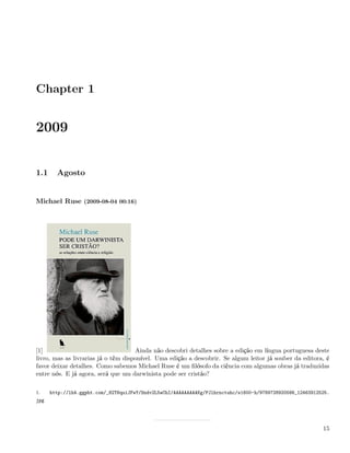 Chapter 1


2009


1.1     Agosto


Michael Ruse (2009-08-04 00:16)




[1]                                  Ainda não descobri detalhes sobre a edição em língua portuguesa deste
livro, mas as livrarias já o têm disponível. Uma edição a descobrir. Se algum leitor já souber da editora, é
favor deixar detalhes. Como sabemos Michael Ruse é um ﬁlósofo da ciência com algumas obras já traduzidas
entre nós. E já agora, será que um darwinista pode ser cristão?

1.    http://lh4.ggpht.com/_82T6quiJFwY/Sndv2L5wChI/AAAAAAAAAKg/PJlhrnctuhc/s1600-h/9789728920586_12463912525.
jpg




                                                                                                           15
 