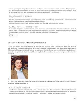 permite que ninguém (do quadro e contratados em Agosto) tenha acesso à lista de não colocados. Só consegui ver a
 lista porque uma colega colocada por oferta de escola teve acesso e ﬁcamos tdos incrédulos com o panorama actual
 da lista de não colocados. Em dois anos o cenário alterou radicalmente! Cumprimentos

 Rolando Almeida (2009-10-22 09:23:43)
 Mafalda,
 Bom dia. Realmente nesse caso, eu só posso estar mesmo aquém da realidade, já que a realidade é assim tão escondida.
 Aqui na Madeira o mesmo acontecimento foi notícia de jornal.
 Bem, mas é sempre positivo saber que existem vagas para colocação de professores de ﬁlosoﬁa.

 Hugo Miguel Reis Fernandes (2010-08-10 16:22:26)
 Já faz algum tempo que estes comentários foram feitos, mas actualmente penso tirar um mestrado via ensino de
 ﬁlosoﬁa. Pedia a alguém que me dêsse uma opinião concreta vale ou não a pena investir tempo e dinheiro? Aguardo
 a vossa opinião. Podem inclusive, e agradecia, responder para hmrf 4@hotmail.com.
 Grato,
 Hugo Fernandes




Ministra da Educação e Filosoﬁa (2009-10-22 21:42)

Não é meu hábito falar de política ou de políticos aqui no blog. Nem é o objectivo deste blog, nem tal
me conduziria a uma linguagem mais perfeitinha e racional. Mas desta vez não posso esquecer que a nova
Ministra da Educação, indigitada hoje, é licenciada em ﬁlosoﬁa. Esperemos que tal facto, traga à ﬁlosoﬁa e
ao ensino em geral mais rigor, tranquilidade e exigência. E espero também não me arrepender de ter escrito
este post.




[1]
1.    http://lh6.ggpht.com/_82T6quiJFwY/SuDDqCUdOTI/AAAAAAAAAXM/A_fNw3LB3_U/s1600-h/1204_633771360597795000_AC_
80_Isabel-al%C3%A7ada%5B3%5D.jpg


 António Daniel (2009-10-23 14:57:57)
 Caro Rolando, por vezes a ingenuidade é boa. Também gosta dela. Faz-nos acreditar. Apesar de licenciada em
 Filosoﬁa, não te esqueças do mestrado de eduquês em Boston. Pelo menos será menos «abrutalhada» do que a ante-
 cessora (outra ingenuidade?). Mas o que realmente é importante é saber as secretarias de estado...


                                                                                                                 151
 
