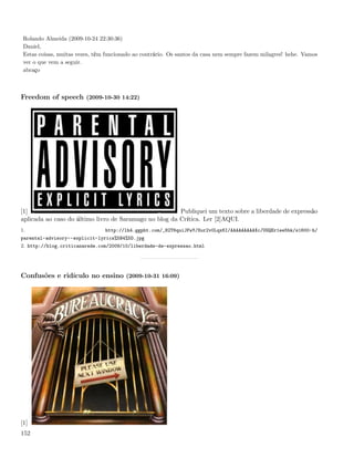 Rolando Almeida (2009-10-24 22:30:36)
 Daniel,
 Estas coisas, muitas vezes, têm funcionado ao contrário. Os santos da casa nem sempre fazem milagres! hehe. Vamos
 ver o que vem a seguir.
 abraço



Freedom of speech (2009-10-30 14:22)




[1]                                                     Publiquei um texto sobre a liberdade de expressão
aplicada ao caso do último livro de Saramago no blog da Crítica. Ler [2]AQUI.
1.                              http://lh4.ggpht.com/_82T6quiJFwY/Sur2v0Lqx6I/AAAAAAAAAXc/UGQEr1ee5bk/s1600-h/
parental-advisory--explicit-lyrics%5B4%5D.jpg
2. http://blog.criticanarede.com/2009/10/liberdade-de-expressao.html




Confusões e ridículo no ensino (2009-10-31 16:09)




[1]
152
 
