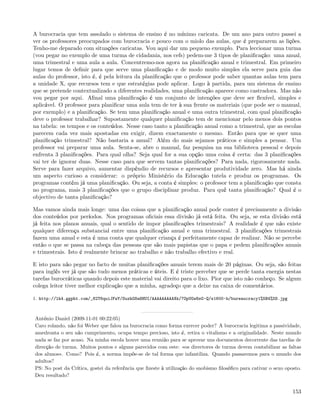 A burocracia que tem assolado o sistema de ensino é no mínimo caricata. De um ano para outro passei a
ver os professores preocupados com burocracia e pouco com o miolo das aulas, que é prepararem as lições.
Tenho-me deparado com situações caricatas. Vou aqui dar um pequeno exemplo. Para leccionar uma turma
(vou pegar no exemplo de uma turma de cidadania, nos cefs) pedem-me 3 tipos de planiﬁcação: uma anual,
uma trimestral e uma aula a aula. Concentremo-nos agora na planiﬁcação anual e trimestral. Em primeiro
lugar temos de deﬁnir para que serve uma planiﬁcação e de modo muito simples ela serve para guia das
aulas do professor, isto é, é pela leitura da planiﬁcação que o professor pode saber quantas aulas tem para
a unidade X, que recursos tem e que estratégias pode aplicar. Logo à partida, para um sistema de ensino
que se pretende contextualizado a diferentes realidades, uma planiﬁcação aparece como castradora. Mas não
vou pegar por aqui. Aﬁnal uma planiﬁcação é um conjunto de intenções que deve ser ﬂexível, simples e
aplicável. O professor para planiﬁcar uma aula tem de ter à sua frente os materiais (que pode ser o manual,
por exemplo) e a planiﬁcação. Se tem uma planiﬁcação anual e uma outra trimestral, com qual planiﬁcação
deve o professor trabalhar? Supostamente qualquer planiﬁcação tem de mencionar pelo menos dois pontos
na tabela: os tempos e os conteúdos. Nesse caso tanto a planiﬁcação anual como a trimestral, que as escolas
parecem cada vez mais apostadas em exigir, dizem exactamente o mesmo. Então para que se quer uma
planiﬁcação trimestral? Não bastaria a anual? Além do mais sejamos práticos e simples a pensar. Um
professor vai preparar uma aula. Senta-se, abre o manual, faz pesquisa na sua biblioteca pessoal e depois
enfrenta 3 planiﬁcações. Para qual olha? Seja qual for a sua opção uma coisa é certa: das 3 planiﬁcações
vai ter de ignorar duas. Nesse caso para que servem tantas planiﬁcações? Para nada, rigorosamente nada.
Serve para fazer arquivo, aumentar dispêndio de recursos e apresentar produtividade zero. Mas há ainda
um aspecto curioso a considerar: o próprio Ministério da Educação tutela e produz os programas. Os
programas contêm já uma planiﬁcação. Ou seja, a conta é simples: o professor tem a planiﬁcação que consta
no programa, mais 3 planiﬁcações que o grupo disciplinar produz. Para quê tanta planiﬁcação? Qual é o
objectivo de tanta planiﬁcação?

Mas vamos ainda mais longe: uma das coisas que a planiﬁcação anual pode conter é precisamente a divisão
dos conteúdos por períodos. Nos programas oﬁciais essa divisão já está feita. Ou seja, se esta divisão está
já feita nos planos anuais, qual o sentido de impor planiﬁcações trimestrais? A realidade é que não existe
qualquer diferença substancial entre uma planiﬁcação anual e uma trimestral. 3 planiﬁcações trimestrais
fazem uma anual e esta é uma conta que qualquer criança é perfeitamente capaz de realizar. Não se percebe
então o que se passa na cabeça das pessoas que são mais papistas que o papa e pedem planiﬁcações anuais
e trimestrais. Isto é realmente brincar ao trabalho e não trabalho efectivo e real.

E isto para não pegar no facto de muitas planiﬁcações anuais terem mais de 20 páginas. Ou seja, são feitas
para inglês ver já que são tudo menos práticas e úteis. E é triste perceber que se perde tanta energia nestas
tarefas burocráticas quando depois este material vai direito para o lixo. Pior que isto não conheço. Se algum
colega leitor tiver melhor explicação que a minha, agradeço que a deixe na caixa de comentários.

1. http://lh4.ggpht.com/_82T6quiJFwY/SuxhG8a8HUI/AAAAAAAAAXk/7OpUGw8sG-Q/s1600-h/bureaucracy1%5B4%5D.jpg



António Daniel (2009-11-01 00:22:05)
Caro rolando, não foi Weber que falou na burocracia como forma exercer poder? A burocracia legitima a passividade,
amedronta o seu não cumprimento, ocupa tempo precioso, isto é, retira o vitalismo e a originalidade. Neste mundo
nada se faz por acaso. Na minha escola houve uma reunião para se aprovar uns documentos decorrente das tarefas de
direcção de turma. Muitos pontos e alguns parecidos com este: «os directores de turma devem contabilizar as faltas
dos alunos». Como? Pois é, a norma impõe-se de tal forma que infantiliza. Quando passaremos para o mundo dos
adultos?
PS: No post da Crítica, gostei da referência que ﬁzeste à utilização do snobismo ﬁlosóﬁco para cativar o sexo oposto.
Deu resultado?


                                                                                                                 153
 