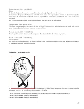 Renato Martins (2009-11-01 16:20:37)
Idem,
O Antonio Sergio tambem me fez companhia muitas noites, ja depois do som da frente.
Os noticiarios designaram-lhe hoje como radialista. Será que se sabe hoje em dia o que isto é? O Antonio fugiu dos
novos meios de comunicação, centrando-se na sua especialidade: o som em si, entrelaçado com a sua voz de radio
fantastica.
Era a radio de outros tempos: nao so para o transito, mas para encher as madrugadas.

António Daniel (2009-11-01 21:42:40)
Alguém se lembra da música do genérico do Som da Frente? Sempre desejei saber da sua autoria. Ainda hoje recordo
a sua voz que, à noite, funcionava como um recanto do lobo...

Rolando Almeida (2009-11-01 21:52:52)
Recordo perfeitamente. Era assíduo do programa. Mas não me lembro da autoria do genérico.

Renato Martins (2009-11-02 10:46:43)
Antonio Daniel:
Por muito que te espante a musica do generico era dos Xutos. Foi uma banda apadrinhada pelo proprio antonio sergio.
A musica tem o mesmo nome do programa.




Snobismo (2009-11-02 22:30)




[1]                                       Publiquei na [2]Crítica [3]um pequeno artigo onde exponho a minha
crítica aos snobes e ao prejuízo que trazem para a ﬁlosoﬁa.

1. http://lh5.ggpht.com/_82T6quiJFwY/Su9dbb70jDI/AAAAAAAAAX8/WCNV-4TzMsA/s1600-h/snob%5B4%5D.jpg
2. http://criticanarede.com/html/snobismo.html
3. http://criticanarede.com/html/snobismo.html



                                                                                                               155
 