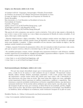 Lógica em discussão (2009-11-05 17:49)

A Unidade I &D Lif - Linguagem, Interpretação e Filosoﬁa (Universidade
de Coimbra) vai promover um colóquio internacional subordinado ao tema:
O Lugar da Lógica e da Argumentação nos Programas de Filosoﬁa do
Ensino Secundário
Este decorrerá a 4 e 5 de Dezembro na Faculdade de Letras da
Universidade de Coimbra:
Consulte o Programa:
[1]http://www1.ci.uc.pt/lif/UserFiles/Image/prog c.pdf
A Inscrição é gratuita e está disponível on-line:
[2]http://www1.ci.uc.pt/lif/UserFiles/Image/ﬁcha.pdf
Não aprecio de todo o programa, mas aprecio e muito a iniciativa. Creio até ser algo urgente a discussão do
que se deve e como se deve ensinar na e com a lógica nos programas de ﬁlosoﬁa do ensino secundário. E, já
agora, deixo aqui a minha sugestão:
- Eliminar deﬁnitivamente a lógica aristotélica. Não faz qualquer sentido ensinar uma lógica que tem um
âmbito de aplicação muito reduzido quando temos já disponível uma lógica com um âmbito de aplicação
muito mais alargado e completa. A lógica aristotélica só tem interesse como história da lógica e não faz
qualquer sentido ensiná-la no secundário.
- A lógica, enquanto ferramenta do pensamento crítico, deve ser ensinada no início do percurso e não a meio,
pelo que me parece correcta a ideia de a introduzir logo no 10º ano e não no 11º ano.
- Os conteúdos principais a ensinar, seriam: distinção entre argumentos dedutivos e não dedutivos, validade,
verdade, inspectores de circunstâncias, negação de proposições, argumentos sólidos e cogentes. Creio também
ser necessário ensinar já nesta fase os testes de derivadas.
1. http://www1.ci.uc.pt/lif/UserFiles/Image/prog_c.pdf
2. http://www1.ci.uc.pt/lif/UserFiles/Image/ficha.pdf




Instrumentalização ideológica (2009-11-09 11:03)
          Fico por isso sempre desconﬁado sempre que se instrumentaliza o ensino. Do meu ponto de
      vista, a razão de ser do ensino é o valor intrínseco do que é ensinado. É importante ensinar
      ﬁlosoﬁa, música, biologia, história, arqueologia, engenharia, e tudo o mais, porque essas coisas
      são importantes e porque muitos alunos têm talento para essas coisas e não o descobrirão se
      não contactarem com essas coisas na escola. Que essas coisas têm, depois, por vezes, aplicações
      sociais importantes é óbvio; queremos ter médicos competentes, e políticos, e engenheiros. Mas
      estaremos a construir sociedades totalitaristas se só houver competência técnica, mas não houver
      autonomia intelectual. Se das escolas saírem autómatos que sabem repetir, mas não pensar. Que
      são incapazes de pôr em causa, por si mesmos, as ideias feitas da sua sociedade, partido, religião,
      classe social ou etnia. Que só sabem repetir fórmulas matemáticas ou da biologia, teses ﬁlosóﬁcas
      ou históricas, ideias sociológicas ou económicas, sendo totalmente incapazes de as pôr em causa.


Desidério Murcho, in. [1]http://criticanarede.com/html/autonomia.html
1. http://criticanarede.com/html/autonomia.html



156
 