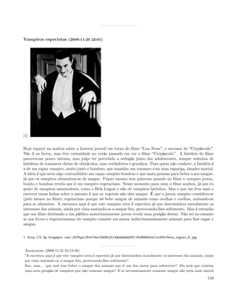 Vampiros especistas (2009-11-20 23:01)




[1]


Hoje reparei na notícia sobre a histeria juvenil em torno do ﬁlme Lua Nova , o sucessor de Crepúsculo .
Não li os livros, mas tive curiosidade no verão passado em ver o ﬁlme Crepúsculo . A história do ﬁlme
pareceu-me pouco intensa, mas julgo ter percebido a sedução junto dos adolescentes, sempre sedentos de
histórias de romances cheios de obstáculos, mas verdadeiros e genuínos. Para quem não conhece, a história é
a de um rapaz vampiro, muito justo e bondoso, que mantém um romance com uma rapariga, simples mortal.
A ideia é que seria algo contraditório um rapaz vampiro bondoso e que mata pessoas para beber o seu sangue,
já que os vampiros alimentam-se de sangue. Fiquei mesmo sem palavras quando no ﬁlme o vampiro jovem,
bonito e bondoso revela que é um vampiro vegetariano. Nesse momento para mim o ﬁlme acabou, já que eu
gosto de vampiros assustadores, como o Bela Lugosi e não de vampiros betinhos. Mas o que me leva aqui a
escrever umas linhas sobre o assunto é que os vegetais não têm sangue. É que o jovem vampiro considera-se
(pelo menos no ﬁlme) vegetariano porque só bebe sangue de animais como ovelhas e coelhos, matando-os
para se alimentar. A encrenca aqui é que este vampiro teen é especista já que desconsidera moralmente os
interesses dos animais, ainda por cima matando-os a sangue frio, provocando-lhes sofrimento. Mas é estranho
que um ﬁlme destinado a um público maioritariamente jovem revele uma posição destas. Não sei no entanto
se nos livros o vegetarianismo do vampiro consiste em matar indiscriminadamente animais para lhes sugar o
sangue.


1. http://2.bp.blogspot.com/_82T6quiJFwY/Swcf2bUHiOI/AAAAAAAAAYU/JXrWKH9aCaI/s1600/bela_lugosi_8.jpg



 Anonymous (2009-11-21 01:12:46)
 ”A encrenca aqui é que este vampiro teen é especista já que desconsidera moralmente os interesses dos animais, ainda
 por cima matando-os a sangue frio, provocando-lhes sofrimento”.
 Sim, mas... que mal tem beber o sangue dos animais que é um dos meios para sobreviver? Ou será que existem
 uma nova geração de vampiros que não consome sangue? E se necessariamente consome sangue não seria mais imoral

                                                                                                                 159
 