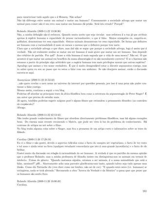 para caracterizar tudo aquilo que o é Homem. Não achas?
Não há diferença entre matar um animal e matar um humano? Comummente a sociedade advoga que matar um
animal para comer não é um erro; mas matar um humano dá prisão. Será isto errado? Porquê?

Rolando Almeida (2009-11-22 13:30:36)
Não, a minha deﬁnição não é redutora. Quando muito aceito que seja circular. mas redutora é a tua já que atribuis
apenas à espécie humana a capacidade de pensar racionalmente, o que é falso. Símios avançados ou, suspeita-se,
golﬁnhos, demonstram ter essa capacidade. Outros animais demonstram ter essa capacidade. De forma que deﬁnires
ser humano com a racionalidade é mais ou menos o mesmo que o deﬁnires porque tem nariz.
Claro que a sociedade advoga o que dizes, mas daí não se segue que porque a sociedade advoga, logo é assim que é
verdade. Não sei realmente avaliar se matar um ser humano é mais grave que matar um ser humano. Isso depende
dos critérios de partida. Por quê? Acaso a vida humana é mais sagrada que a vida de uma mosca? Não sei. O que
acontece é que matar um animal em benefício da nossa alimentação é ou não moralmente correcto? E se o fazemos não
estamos a partir do princípio algo arbitrário que a espécie humana tem mais privilegios morais que outras espécies?
Agradeço que assines o teu nome verdadeiro. É que é muito desagradável estar a discutir argumentos contigo, mas
tu sabes quem eu sou ao passo que eu estou a falar com um anónimo. Se não desejares assinar, então a discussão
encerra-se aqui.

Anonymous (2009-11-22 21:53:32)
...não quero revelar o meu nome no universo da internet por questões pessoais, por isso é uma pena não puder con-
tinuar a falar contigo.
Mesmo assim, continua a seguir o teu blog.
Poderias sﬀ abordar as principais teses da ética ﬁlosóﬁca bem como a estrutura da argumentação de Peter Singer? É
um autor que preciso de estudar mais.
Já agora, também poderias sugerir nalguns post’s alguns ﬁlmes que estimulem o pensamento ﬁlosoﬁco (ao contrário
do crepúsculo)?
Abraço.

Rolando Almeida (2009-11-22 22:13:42)
Não tenho grande conhecimento de ﬁlmes que abordem directamente problemas ﬁlosóﬁcos, mas há alguns exemplos
bons. Do cinema mais recente recomendo o Matrix, que pode ser visto à luz do problema do conhecimento. Há
centenas de artigos na net sobre o ﬁlme.
No blog tenho alguma coisa sobre o Singer, mas ﬁca a promessa de um artigo curto e informativo sobre as teses do
ﬁlósofo.

Carolina (2009-11-26 17:29:19)
Eu vi o ﬁlme e não gostei, devido a aspectos ridículos como o facto do vampiro ser vegetariano, o facto de ter cento
e tal anos e ainda estar no liceu (qualquer estudante concordaria que isto é uma grande incoerência) e o facto de ele
brilhar.
Gostei muito da discussão em relação à racionalidade do ser humano. A verdade é que eu partilho da mesma opinião
que o professor Rolando, mas a minha professora de ﬁlosoﬁa insiste em distinguirmo-nos os animais em termos de
intelecto. Coisas do género: ”Quando matamos alguém, estamos a ser animais, é a nossa animalidade que está a
falar, meninos!!” pﬀf... Sinceramente acho uma parvoíce gloriﬁcarmo-nos tanto, quando talvez seja tudo apenas uma
ilusão. Como diz Nietzsche diz (vou dizer como me lembro, não sei de cor): ”E quando estes seres (i.e. humanos) se
extingirem, nada se terá alterado.” Recomendo a obra ”Acerca da Verdade e da Mentira” a quem quer que pense que
os humanos são muito ﬁxes.

Rolando Almeida (2009-11-26 18:00:49)
Carolina,

                                                                                                                 161
 