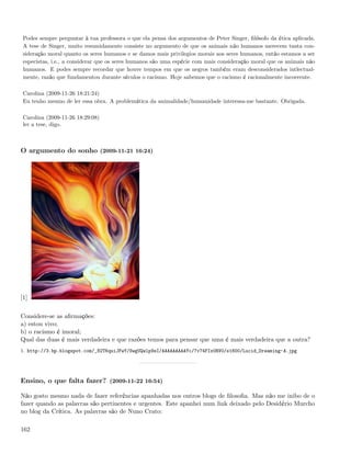 Podes sempre perguntar à tua professora o que ela pensa dos argumentos de Peter Singer, ﬁlósofo da ética aplicada.
 A tese de Singer, muito resumidamente consiste no argumento de que os animais não humanos merecem tanta con-
 sideração moral quanto os seres humanos e se damos mais privilegios morais aos seres humanos, então estamos a ser
 especistas, i.e., a considerar que os seres humanos são uma espécie com mais consideração moral que os animais não
 humanos. E podes sempre recordar que houve tempos em que os negros também eram desconsiderados intlectual-
 mente, razão que fundamentou durante séculos o racismo. Hoje sabemos que o racismo é racionalmente incoerente.

 Carolina (2009-11-26 18:21:24)
 Eu tenho mesmo de ler essa obra. A problemática da animalidade/humanidade interessa-me bastante. Obrigada.

 Carolina (2009-11-26 18:29:08)
 ler a tese, digo.



O argumento do sonho (2009-11-21 16:24)




[1]

Considere-se as aﬁrmações:
a) estou vivo;
b) o racismo é imoral;
Qual das duas é mais verdadeira e que razões temos para pensar que uma é mais verdadeira que a outra?
1. http://3.bp.blogspot.com/_82T6quiJFwY/SwgUQwlp9sI/AAAAAAAAAYc/7v74FIx0RV0/s1600/Lucid_Dreaming-A.jpg




Ensino, o que falta fazer? (2009-11-22 16:54)

Não gosto mesmo nada de fazer referências apanhadas nos outros blogs de ﬁlosoﬁa. Mas não me inibo de o
fazer quando as palavras são pertinentes e urgentes. Este apanhei num link deixado pelo Desidério Murcho
no blog da Crítica. As palavras são de Nuno Crato:

162
 