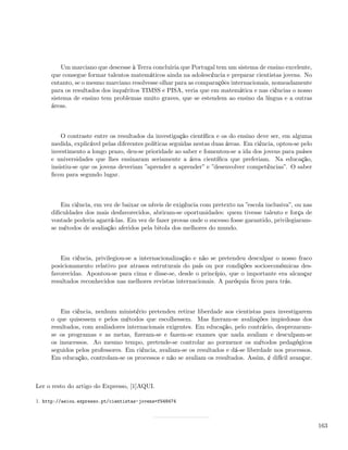 Um marciano que descesse à Terra concluiria que Portugal tem um sistema de ensino excelente,
     que consegue formar talentos matemáticos ainda na adolescência e preparar cientistas jovens. No
     entanto, se o mesmo marciano resolvesse olhar para as comparações internacionais, nomeadamente
     para os resultados dos inquéritos TIMSS e PISA, veria que em matemática e nas ciências o nosso
     sistema de ensino tem problemas muito graves, que se estendem ao ensino da língua e a outras
     áreas.



         O contraste entre os resultados da investigação cientíﬁca e os do ensino deve ser, em alguma
     medida, explicável pelas diferentes políticas seguidas nestas duas áreas. Em ciência, optou-se pelo
     investimento a longo prazo, deu-se prioridade ao saber e fomentou-se a ida dos jovens para países
     e universidades que lhes ensinaram seriamente a área cientíﬁca que preferiam. Na educação,
     insistiu-se que os jovens deveriam ”aprender a aprender” e ”desenvolver competências”. O saber
     ﬁcou para segundo lugar.



        Em ciência, em vez de baixar os níveis de exigência com pretexto na ”escola inclusiva”, ou nas
     diﬁculdades dos mais desfavorecidos, abriram-se oportunidades: quem tivesse talento e força de
     vontade poderia agarrá-las. Em vez de fazer provas onde o sucesso fosse garantido, privilegiaram-
     se métodos de avaliação aferidos pela bitola dos melhores do mundo.



        Em ciência, privilegiou-se a internacionalização e não se pretendeu desculpar o nosso fraco
     posicionamento relativo por atrasos estruturais do país ou por condições socioeconómicas des-
     favorecidas. Apontou-se para cima e disse-se, desde o princípio, que o importante era alcançar
     resultados reconhecidos nas melhores revistas internacionais. A paróquia ﬁcou para trás.



         Em ciência, nenhum ministério pretendeu retirar liberdade aos cientistas para investigarem
     o que quisessem e pelos métodos que escolhessem. Mas ﬁzeram-se avaliações impiedosas dos
     resultados, com avaliadores internacionais exigentes. Em educação, pelo contrário, desprezaram-
     se os programas e as metas, ﬁzeram-se e fazem-se exames que nada avaliam e desculpam-se
     os insucessos. Ao mesmo tempo, pretende-se controlar ao pormenor os métodos pedagógicos
     seguidos pelos professores. Em ciência, avaliam-se os resultados e dá-se liberdade nos processos.
     Em educação, controlam-se os processos e não se avaliam os resultados. Assim, é difícil avançar.



Ler o resto do artigo do Expresso, [1]AQUI.

1. http://aeiou.expresso.pt/cientistas-jovens=f548474



                                                                                                           163
 