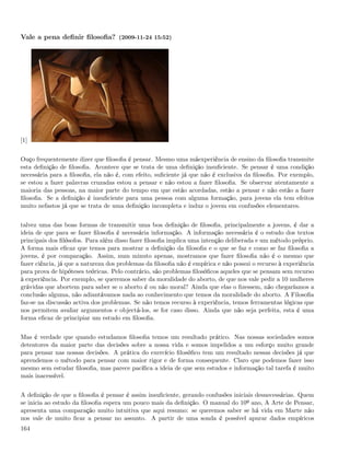 Vale a pena deﬁnir ﬁlosoﬁa? (2009-11-24 15:52)




[1]


Ouço frequentemente dizer que ﬁlosoﬁa é pensar. Mesmo uma máexperiência de ensino da ﬁlosoﬁa transmite
esta deﬁnição de ﬁlosoﬁa. Acontece que se trata de uma deﬁnição insuﬁciente. Se pensar é uma condição
necessária para a ﬁlosoﬁa, ela não é, com efeito, suﬁciente já que não é exclusiva da ﬁlosoﬁa. Por exemplo,
se estou a fazer palavras cruzadas estou a pensar e não estou a fazer ﬁlosoﬁa. Se observar atentamente a
maioria das pessoas, na maior parte do tempo em que estão acordadas, estão a pensar e não estão a fazer
ﬁlosoﬁa. Se a deﬁnição é insuﬁciente para uma pessoa com alguma formação, para jovens ela tem efeitos
muito nefastos já que se trata de uma deﬁnição incompleta e induz o jovem em confusões elementares.


talvez uma das boas formas de transmitir uma boa deﬁnição de ﬁlosoﬁa, principalmente a jovens, é dar a
ideia de que para se fazer ﬁlosoﬁa é necessária informação. A informação necessária é o estudo dos textos
principais dos ﬁlósofos. Para além disso fazer ﬁlosoﬁa implica uma intenção deliberada e um método próprio.
A forma mais eﬁcaz que temos para mostrar a deﬁnição da ﬁlosoﬁa e o que se faz e como se faz ﬁlosoﬁa a
jovens, é por comparação. Assim, num minuto apenas, mostramos que fazer ﬁlosoﬁa não é o mesmo que
fazer ciência, já que a natureza dos problemas da ﬁlosoﬁa não é empírica e não possui o recurso à experiência
para prova de hipóteses teóricas. Pelo contrário, são problemas ﬁlosóﬁcos aqueles que se pensam sem recurso
à experiência. Por exemplo, se queremos saber da moralidade do aborto, de que nos vale pedir a 10 mulheres
grávidas que abortem para saber se o aborto é ou não moral? Ainda que elas o ﬁzessem, não chegaríamos a
conclusão alguma, não adiantávamos nada ao conhecimento que temos da moralidade do aborto. A Filosoﬁa
faz-se na discussão activa dos problemas. Se não temos recurso à experiência, temos ferramentas lógicas que
nos permitem avaliar argumentos e objectá-los, se for caso disso. Ainda que não seja perfeita, esta é uma
forma eﬁcaz de principiar um estudo em ﬁlosoﬁa.


Mas é verdade que quando estudamos ﬁlosoﬁa temos um resultado prático. Nas nossas sociedades somos
detentores da maior parte das decisões sobre a nossa vida e somos impelidos a um esforço muito grande
para pensar nas nossas decisões. A prática do exercício ﬁlosóﬁco tem um resultado nessas decisões já que
aprendemos o método para pensar com maior rigor e de forma consequente. Claro que podemos fazer isso
mesmo sem estudar ﬁlosoﬁa, mas parece pacíﬁca a ideia de que sem estudos e informação tal tarefa é muito
mais inacessível.


A deﬁnição de que a ﬁlosoﬁa é pensar é assim insuﬁciente, gerando confusões iniciais desnecessárias. Quem
se inicia ao estudo da ﬁlosoﬁa espera um pouco mais da deﬁnição. O manual do 10º ano, A Arte de Pensar,
apresenta uma comparação muito intuitiva que aqui resumo: se queremos saber se há vida em Marte não
nos vale de muito ﬁcar a pensar no assunto. A partir de uma sonda é possível apurar dados empíricos
164
 