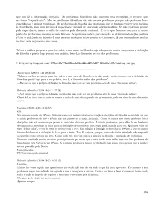 que nos dê a informação desejada. Os problemas ﬁlosóﬁcos não possuem esta estratégia de recurso que
se chama experiência . Mas os problemas ﬁlosóﬁcos não são menos problemas porque não podemos fazer
experiências e apurar resultados. Os problemas da ﬁlosoﬁa são problemas que se tentam resolver sem recurso
à experiência, mas com recurso á capacidade racional de discussão argumentativa. Se não podemos provar
pela experiência, temos a saída de resolver pela discussão racional. É certo que fazemos isso para a maior
parte dos problemas, mesmo os mais triviais. Se queremos saber, por exemplo, se determinada acção política
é boa ou má, justa ou injusto, é uma enorme vantagem saber pensar criticamente, já que conseguimos avaliar
melhor cada argumento em causa.


Talvez a melhor proposta para dar início a um curso de ﬁlosoﬁa seja não perder muito tempo com a deﬁnição
da ﬁlosoﬁa e partir logo para a sua prática, isto é, a discussão activa dos problemas.


1. http://4.bp.blogspot.com/_82T6quiJFwY/SwwBElun3rI/AAAAAAAAAY0/eBE7_GLSz4E/s1600/thinking-pic.jpg



Anonymous (2009-11-24 20:30:22)
”Talvez a melhor proposta para dar início a um curso de ﬁlosoﬁa seja não perder muito tempo com a deﬁnição da
ﬁlosoﬁa e partir logo para a sua prática, isto é, a discussão activa dos problemas”.
...Até parece que a própria deﬁnição da ﬁlosoﬁa não pode ser um problema alvo de uma ”discussão activa”.

Rolando Almeida (2009-11-24 21:37:21)
”..Até parece que a própria deﬁnição da ﬁlosoﬁa não pode ser um problema alvo de uma ”discussão activa”.
Claro!Até se devo cortar mais ou menos a unha do meu dedo grande do pé esquerdo pode ser alvo de uma discussão
activa.

Carolina (2009-11-25 18:16:52)
Olá.
Sou uma estudante do 11ºano. Sinto-me cada vez mais revoltada em relação à disciplina de ﬁlosoﬁa na medida em que
a minha professora de 10º e 11ºano não me parece ser a mais...indicada. Como eu nunca tive outro professor desta
disciplina, não sei mesmo o que pensar e, com isto, sinto-me perdida. A minha professora, para além de ser bastante
desorganizada, restringe as aulas para as deﬁnições dos conceitos, que, regra geral, manda para tpc. Qualquer coisa do
tipo ”deﬁna valor”, e tem de estar de acordo com o livro. Em relação à deﬁnição de ﬁlosoﬁa no 10ºano, o que os alunos
ﬁzeram foi decorar a deﬁnição do livro para o teste. Tive 11 valores, porque, como não tinha estudado, não respondi
as questões como estava no livro. Como pode ver, isto vai contra a prática da ﬁlosoﬁa - discussão de problemas.
Sinto-me revoltada contra as aulas, principalmente por saber que o meu irmão mais velho teve um bom professor de
ﬁlosoﬁa que deu Nietzsche no 10ºano. Se a minha professora falasse de Nietzsche nas aulas, eu ia pensar que a mulher
estava possuída pelo Diabo.
Cumprimentos
PS:Tem bom gosto musical.

Rolando Almeida (2009-11-25 18:55:15)
Carolina,
Muitas das vezes aquilo que aprendemos na escola não tem de ser tudo o que há para aprender. Certamente a tua
professora segue um método que agrada a uns e desagrada a outros. Tudo o que tens a fazer é conseguir bons resul-
tados e nada te impede de seguires o teu rumo e estudares por ti mesma.
Obrigado pelo elogio no gosto musical.
Aparece sempre



                                                                                                                  165
 