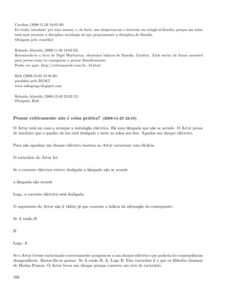 Carolina (2009-11-26 16:05:30)
Eu tenho ’estudado’ por mim mesma, e, de facto, isso despertou-me o interesse em relação à ﬁlosoﬁa, porque nas aulas
está mais presente a disciplina sociologia do que propriamente a disciplina de ﬁlosoﬁa.
Obrigada pelo conselho!

Rolando Almeida (2009-11-26 18:02:53)
Recomendo-te o livro de Nigel Warburton, elementos básicos de ﬁlosoﬁa, Gradiva. Está escrito de forma acessível
para jovens como tu começarem a pensar ﬁlosoﬁcamente.
Podes ver aqui: http://criticanarede.com/fa 18.html

Rick (2009-12-03 18:48:20)
parabéns pelo BLOG!
www.soﬁagrega.blogspot.com

Rolando Almeida (2009-12-03 22:02:12)
Obrigado, Rick



Pensar criticamente não é coisa prática? (2009-11-25 22:10)

O Artur está em casa a arranjar a instalação eléctrica. Há uma lâmpada que não se acende. O Artur pensa
de imediato que o quadro da luz está desligado e mete as mãos nos ﬁos. Apanha um choque eléctrico.


Para não apanhar um choque eléctrico bastava ao Artur raciocinar com eﬁcácia.


O raciocínio do Artur foi:


Se a corrente eléctrica estiver desligada a lâmpada não se acende


a lâmpada não acende


Logo, a corrente eléctrica está desligada


O argumento do Artur não é válido já que comente a falácia da aﬁrmação da consequente:


Se A então B


B


Logo, A


Se o Artur tivesse raciocinado correctamente poupava-se a um choque eléctrico que poderia ter consequências
desagradáveis. Bastar-lhe-ia pensar: Se A então B, A, Logo B. Este raciocínio é o que os ﬁlósofos chamam
de Modus Ponens. O Artur levou um choque porque cometeu um erro de raciocínio.

166
 