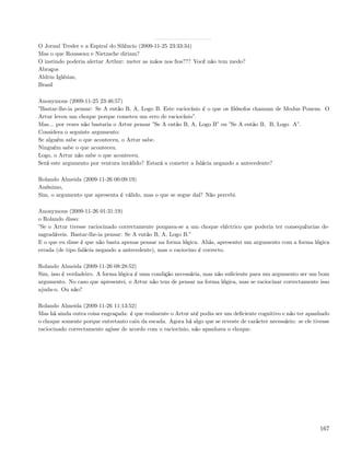 O Jornal Tresler e a Espiral do Silêncio (2009-11-25 23:33:34)
Mas o que Rousseau e Nietzsche diriam?
O instindo poderia alertar Arthur: meter as mãos nos ﬁos??? Você não tem medo?
Abraços
Aldrin Iglésias,
Brasil

Anonymous (2009-11-25 23:46:57)
”Bastar-lhe-ia pensar: Se A então B, A, Logo B. Este raciocínio é o que os ﬁlósofos chamam de Modus Ponens. O
Artur levou um choque porque cometeu um erro de raciocínio”.
Mas... por vezes não bastaria o Artur pensar ”Se A então B, A, Logo B” ou ”Se A então B, B, Logo A”.
Considera o seguinte argumento:
Se alguém sabe o que aconteceu, o Artur sabe.
Ninguém sabe o que aconteceu.
Logo, o Artur não sabe o que aconteceu.
Será este argumento por ventura inválido? Estará a cometer a falácia negando a antecedente?

Rolando Almeida (2009-11-26 00:09:19)
Anónimo,
Sim, o argumento que apresenta é válido, mas o que se segue daí? Não percebi.

Anonymous (2009-11-26 01:31:19)
o Rolando disso:
”Se o Artur tivesse raciocinado correctamente poupava-se a um choque eléctrico que poderia ter consequências de-
sagradáveis. Bastar-lhe-ia pensar: Se A então B, A, Logo B.”
E o que eu disse é que não basta apenas pensar na forma lógica. Aliás, apresentei um argumento com a forma lógica
errada (de tipo falácia negando a antecedente), mas o raciocino é correcto.

Rolando Almeida (2009-11-26 08:28:52)
Sim, isso é verdadeiro. A forma lógica é uma condição necessária, mas não suﬁciente para um argumento ser um bom
argumento. No caso que apresentei, o Artur não tem de pensar na forma lógica, mas se raciocinar correctamente isso
ajuda-o. Ou não?

Rolando Almeida (2009-11-26 11:13:52)
Mas há ainda outra coisa engraçada: é que realmente o Artur até podia ser um deﬁciente cognitivo e não ter apanhado
o choque somente porque entretanto caiu da escada. Agora há algo que se reveste de carácter necessário: se ele tivesse
raciocinado correctamente agisse de acordo com o raciocinio, não apanhava o choque.




                                                                                                                  167
 