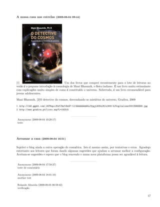 A nossa casa nas estrelas (2009-08-04 09:44)




[1]                                  Um dos livros que comprei recentemente para o lote de leituras no
verão é a pequans introdução à cosmologia de Mani Bhaumik, o físico indiano. É um livro muito estimulante
com explicações muito simples de como é constituído o universo. Sobretudo, é um livro recomendável para
jovens adolescentes.

Mani Bhaumik, [2]O detective do cosmos, desvendando os mistérios do universo, Gradiva, 2009

1. http://lh6.ggpht.com/_82T6quiJFwY/Snf1Bx97-tI/AAAAAAAAAKs/DygjL83VslM/s1600-h/Digitalizar0001%5B4%5D.jpg
2. http://www.gradiva.pt/livro.asp?L=100315



Anonymous (2009-08-04 10:20:17)
teste




Arrumar a casa (2009-08-04 16:51)

Sujeitei o blog ainda a outra operação de cosmética. Isto é mesmo assim, por tentativas e erros. Agradeço
entretanto aos leitores que foram dando algumas sugestões que ajudam a arrumar melhor a conﬁguração.
Aceitam-se sugestões e espero que o blog renovado e numa nova plataforma possa ser agradável à leitura.


Anonymous (2009-08-04 17:58:37)
teste de comentário

Anonymous (2009-08-04 18:01:10)
another test

Rolando Almeida (2009-08-05 00:59:42)
veriﬁcação


                                                                                                              17
 