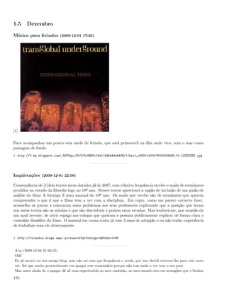 1.5     Dezembro

Música para feriados (2009-12-01 17:20)




[1]


Para acompanhar um pouco esta tarde de feriado, que está primaveril na ilha onde vivo, com o mar como
paisagem de fundo
1. http://3.bp.blogspot.com/_82T6quiJFwY/SxVQU8cI6aI/AAAAAAAAAZM/11Lzrl_z9LM/s1600/B000002AS6.01.LZZZZZZZ.jpg




Inquietações (2009-12-01 22:58)

Consequência de [1]dois textos meus datados já de 2007, com relativa frequência recebo e-mails de estudantes
perdidos no estudo da ﬁlosoﬁa logo no 10º ano. Nesses textos questionei a opção de inclusão de um guião de
análise do ﬁlme A formiga Z num manual do 10º ano. Os mails que recebo são de estudantes que querem
compreender o que é que o ﬁlme tem a ver com a disciplina. Em regra, como me parece correcto fazer,
aconselho os jovens a colocarem esses problemas aos seus professores explicando que a posição que leram
nos meus textos são as minhas e que são discutíveis e podem estar erradas. Mas lembrei-me, por ocasião de
um mail recente, de abrir espaço aos colegas que queiram e possam publicamente explicar de forma clara o
conteúdo ﬁlosóﬁco do ﬁlme. O manual em causa conta já com 3 anos de adopção e eu não tenho experiência
de trabalhar com ele directamente.


1. http://rolandoa.blogs.sapo.pt/search?q=formiga+z&Submit=OK


 A’m (2009-12-08 21:56:12)
 Olá!
 Eu já escrevi no seu antigo blog, mas não sei com que frequência o acede, por isso decidi escrever-lhe para este novo
 url. Sei que muito provavelmente vai apagar este comentário porque não tem nada a ver com o seu post.
 Mas antes ainda de o apagar dê só uma espreitadela ao meu cantinho, ao meu mundo rico em sensações que o Senhor

170
 