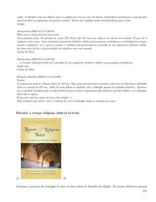 razão. A Madeira tem um ofshore que é a galinha de ovos de ouro de muitos empresários portugueses e que garante
 uma boa fatia ao orçamento do governo central. Talvez isto explique tanta benovelocência para a ilha.
 abraço

 Anonymous (2009-12-14 12:29:16)
 Meus caros, vamos lá a ter bom senso.
 Uma pequena nota. O manual em causa (705 Azul) não diz bem isso, diga-se em abono da verdade. O que diz é
 qualquer coisa como: ”num raciocínio/argumento dedutivo válido com premissas verdadeiras, a conclusão é necessari-
 amente verdadeira”, ou, o que é o mesmo, a verdade será preservada na conclusão de um argumento dedutivo válido.
 Sei disso pois já tive a oportunidade de trabalhar com esse manual.
 Carlos JC Silva

 Anonymous (2009-12-14 12:31:32)
 ... a verdade será preservada na conclusão de um argumento dedutivo válido com premissas verdadeiras.
 Lapso meu
 Carlos JC SIlva

 Rolando Almeida (2009-12-14 12:44:09)
 Carlos,
 O manual em causa é o Pensar Azul, do 10º ano. Não posso precisar neste momento, mas creio ter lido bem a deﬁnição
 dada no manual do 10º ano. Além do mais deﬁne-se validade com a deﬁnição apenas da validade dedutiva. Acontece
 que a validade também pode ser não dedutiva já que existem argumentos não dedutivos que são válidos e aí a deﬁnição
 dada não se aplica.
 É isto que está em causa em nome da verdade :-)
 Mas obrigado pelo alerta. terei o cuidado de rever a deﬁnição dada no manual em causa.



Discutir a crença religiosa (2009-12-12 01:06)




[1]                                      [2]

Andamos a precisar da tradução de uma ou duas obras de ﬁlosoﬁa da religião. Na minha biblioteca pessoal
                                                                                                                175
 