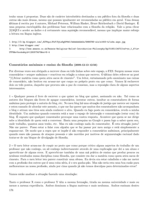tenho umas 4 propostas. Duas são de carácter introdutório destinadas a um público fora da ﬁlosoﬁa e duas
outras são mais densas, mesmo que possam igualmente ser recomendadas ao público em geral. Uma dessas
últimas é escrita por 4 autores, Michael Peterson, William Hasker, Bruce Reichenbach e David Basinger. É
uma pequena enciclopédia dos problemas base relacionados com a ﬁlosoﬁa da religião. Vale a pena clicar
[3]AQUI e aceder ao índice e é certamente uma aquisição recomendável, mesmo que implique maior esforço
a leitura em língua inglesa.

1. http://2.bp.blogspot.com/_82T6quiJFwY/SyLsKgKP6WI/AAAAAAAAAZs/S8NGT9D-als/s1600-h/isbn.aspx.jpg
2. http://www.blogger.com/
3.      http://www.amazon.co.uk/Reason-Religious-Belief-Introduction-Philosophy/dp/0195113470/ref=sr_1_4?ie=
UTF8&s=books&qid=1260579478&sr=8-4




Comentários anónimos e ensino da ﬁlosoﬁa (2009-12-13 12:56)

Por diversas vezes sou obrigado a escrever duas ou três linhas sobre este espaço, o FES. Surgem nessas vezes
comentários sempre anónimos reactivos em relação a coisas que escrevo. O último deles refere-se ao post
 [1]Atirar matéria como quem atira sacos de cimento . Um leitor, entusiasmado pelo anonimato nas caixas
de comentário, não hesitou em acusar-me que cuspo no próprio prato em que como. Vamos lá esclarecer
dois ou três pontos, daqueles que procura não a paz do consenso, mas a reposição clara de alguns aspectos
interessantes:

1 Qualquer pessoa é livre de escrever o que quiser no blog que quiser, assinando ou não. Tal como os
autores dos blogues são livres de apagar comentários, inventar outros, insultar os comentadores de forma
anónima para proteger a autoria do blog, etc. No meu blog há uma situação de justiça que merece ser reposta
e estou cansado de abordar este assunto, o que me faz querer que muitos dos comentadores não acompanham
o blog e atiram uns tiros sem ainda conhecer o alvo. Quando eu faço posts ou comentários, revelo a minha
identidade. Um anónimo quando comenta está a usar o espaço de interacção e comunicação (estar com) do
blog. É suposto que qualquer comentador provoque uma contra resposta. Acontece que quem se me dirige
sabe a identidade de quem está a conversar. Basta uma pesquisa no Google e passa logo a saber quem sou,
onde trabalho, quantos anos tenho, etc. Mas eu não conheço nada do comentador. É esta situação justa?
Não me parece. Posso estar a falar com alguém que se faz passar por meu amigo e está simplesmente a
enganar-me. De modo que a regra que se impõe é não responder a comentários anónimos, principalmente
quando esses não passam de ataques pessoais e não movidos por motivos de argumentação racional dado
tratar-se de um blogue de divulgação de ﬁlosoﬁa.

2 O meu leitor acusa-me de cuspir no prato que como porque critico alguns aspectos do trabalho de um
professor que não conheço, ou só conheço indirectamente através de uma explicação que dei a um aluno e
apercebi-me de alguns erros. E apercebi-me também de uma má prática de ensino que produz poucos ou
nenhuns resultados numa disciplina como ﬁlosoﬁa, que consiste em dar a matéria como quem atira sacos de
cimento. Para o meu leitor isto parece constituir uma ofensa. Eu devia era estar caladinho e não me meter
com a proﬁssão dos outros que é uma coisa séria, é o seu ganha-pão. Mas não seria esta uma boa razão para
melhorarmos na nossa proﬁssão, ainda por cima quando já não temos desculpas para determinados erros?

Vamos então analisar a situação fazendo uma simulação:

Tanto o professor X como o professor Y têm a mesma formação, tirada na mesma universidade e mais ou
menos a mesma experiência. Ambos dominam a língua materna e mais nenhuma. Ambos ensinam dentro
176
 
