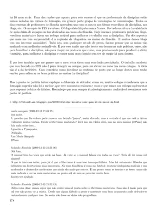 há 10 anos atrás. Uma das razões que aponto para este sucesso é que os proﬁssionais da disciplina estão
menos isolados em termos de formação, em grande parte graças às tecnologias de comunicação. Todos os
dias centenas de professores de ﬁlosoﬁa aprendem uns com os outros nos fóruns especíﬁcos da disciplina, nos
blogs, etc. O exemplo do FES é curioso. O blog existe há pelo menos 5 anos. Recordo na altura da existência
de meia dúzia de espaços on line dedicados ao ensino da ﬁlosoﬁa. Hoje imensos professores publicam blogs,
recolhem materiais e fazem um esforço notável para melhorar o trabalho com a disciplina. Um dos aspectos
que mais me tem surpreendido é a explosão da blogosfera no ensino da ﬁlosoﬁa. E muitos desses blogs
tem um interesse assinalável. Tudo isto, sem quaisquer estudo de prova, faz-me pensar que as coisas vão
mudando com melhorias assinaláveis. É por essa razão que não hesito em denunciar más práticas, erros, não
para humilhar a disciplina, não para cuspir no prato em que como, mas precisamente para produzir o efeito
contrário, para melhorar a disciplina e comer num prato lavado sem ter de cuspir lá para dentro.


É por isso também que me parece que o meu leitor tirou uma conclusão precipitada. O trabalho modesto
que vou fazendo no FES não é para denegrir os colegas, para me elevar no meio dos meus colegas. A ideia
não é a da brejeirice. Caso contrário como justiﬁcar as centenas de posts que ao longo destes anos tenho
escrito para salientar as boas práticas no ensino da disciplina?


Mas o ponto de partida talvez explique a diferença de atitudes: como eu, muitos colegas reconhecem que a
formação superior não foi a melhor, que teve momentos realmente maus e que temos um esforço suplementar
para superar defeitos de fabrico. Reconheço que nem sempre é psicologicamente confortável reconhecer este
ponto de partida.


1. http://filosofiaes.blogspot.com/2009/12/atirar-materia-como-quem-atira-sacos-de.html


maria sampaio (2009-12-13 21:04:25)
Boa noite.
A questão que lhe coloco pode parecer um bocado ”parva”, assim dizendo, mas a verdade é que me está a deixar
realmente muito confusa. Existe o libertismo moderado? Já li isso em vários sites, mas no meu manual (10ºano) não
fala nada sobre isso...
Aguardo a V/resposta.
Obrigada,
Ana Maria Sampaio
10ºano

Rolando Almeida (2009-12-13 21:51:06)
Olá Ana,
O manual fala das teses que estão na base. Já viste se o manual falasse em todas as teses? Teria de ter umas mil
páginas!
O que te interessa saber, para já, é que o libertismo é uma tese incompatibilista. Mas há certamente ﬁlósofos que
defendem um libertarismo mais moderado. Na teses ﬁlosóﬁcas é como no futebol: existem benﬁquistas radicais e uns
moderados e dentro dos moderados uns ainda são mais que outros. É um pouco como as teorias e as teses: umas são
mais radicais e outras mais moderadas, ao ponto até de nem se perceber muito bem.
Espero ter ajudado

Rolando Almeida (2009-12-13 21:52:43)
Outra coisa Ana: vamos supor que não existe uma só teoria sobre o libertismo moderado. Essa não é razão para que
tal tese não possa vir a existir. Desde que algum ﬁlósofo a pense e apresente com bons argumento pode defender-se
racionalmente qualquer tese. Se assim não fosse as ideias não progrediam.

178
 