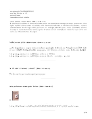 maria sampaio (2009-12-14 19:16:19)
 pois, bem dito sim sr. =)
 muito obrigada!
 continuaçao de bom trabalho

 Carlos Marques e Helena Serrão (2009-12-24 00:12:35)
 É verdade que o trabalho do ensino da Filosoﬁa ganhou com a existência deste tipo de espaços para debater ideias
 e para espreitar o que os outros vão fazendo, assim vamos detectando erros ou falhas no nosso trabalho e podemos
 utilizar materiais elaborados por outros professores, essa interacção é benéﬁca para o ensino. Comentários ofensivos
 ao abrigo do anonimato tivemos e muitos ao ponto de termos colocado moderação nos comentários o que teve os seus
 custos mas evitou muito lixo. Saudações!




Melhores de 2009 e entrevista (2009-12-16 17:22)


Acabei de publicar no blog da Crítica as melhores publicações de ﬁlosoﬁa em Portugal durante 2009. Pode
ser visto [1]AQUI. Publiquei também uma pequena entrevista que dei sobre o ensino da ﬁlosoﬁa: [2]AQUI.

1. http://blog.criticanarede.com/2009/12/os-melhores-de-2009.html
2. http://blog.criticanarede.com/2009/12/o-ensino-da-filosofia-e-sociedade-e-que.html




A falta de civismo é crónica? (2009-12-17 16:11)


Um dos aspectos que conota os portugueses como




Boa prenda de natal para alunos (2009-12-19 18:47)




[1]


1. http://4.bp.blogspot.com/_82T6quiJFwY/Sy0fzxZJgfI/AAAAAAAAAaQ/2pt83t97rtk/s1600-h/warburton.png



                                                                                                                 179
 