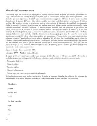 Manuais 2007 (2009-08-05 10:40)

Vou iniciar aqui um trabalho de reposição de alguns trabalhos meus alojados na anterior plataforma do
blog. Infelizmente não consigo transportar para aqui os comentários, alguns deles muito preciosos. Este
trabalho que aqui apresento, de 2007, para os manuais em adopção no 10º ano, é ainda menos madura
daquela que ﬁz para o 11º ano. Mas foi esta análise que mais contribuiu para o crescimento de visitas
ao blog. Tal acontece porque os professores sentem a necessidade de discussão da qualidade dos manuais.
Todos os autores certamente produziram o seu melhor, mas seria injusto pensar que os manuais têm todos
a mesma qualidade. Tal não é verdade. E porque existem manuais com má qualidade, é que resolvi, na
altura, distingui-los. Claro que as minhas análises contêm erros (alguma análise é perfeita?), e por essa
razão ela é assinada por mim com todas as responsabilidades que daí decorrem. Foi também uma satisfação
ter percebido que o meu trabalho foi útil a dezenas de professores pelo país fora. Foi também esse o maior
impulso para, em 2008, voltar a fazer uma análise aos manuais do 11º, essa, creio, bem mais consistente que
esta aqui reposta. Passado algum tempo sobre a adopção é útil a leitura das considerações que, à altura, ﬁz
e fazer o balanço indicando onde estive certo e onde errei. Se fosse realizar este trabalho hoje, certamente
iria ser diferente, mas é certo que daí não vale pensar que os maus manuais passariam, como que com um
toque de magia, a bons manuais. O essencial ﬁcou dito. A diferença é que a análise que ﬁz em 2008 é mais
impessoal e mais objectiva que esta.
Segue-se daqui a dias a análise de 2008.
Manuais 2007 - Análise e classiﬁcação
A seguir publica-se uma breve análise aos manuais de ﬁlosoﬁa para o 10º ano, em 2007. A escolha e
preferências procura ser imparcial e obedecer a critérios o mais objectivos possível, entre os quais:
- Adequação didáctica.
- Rigor cientíﬁco.
- Aspecto gráﬁco.
- Clareza de linguagem.
- Outros aspectos, como preço e materiais adicionais.
No ﬁnal apresentamos uma grelha comparativa de todos os manuais chegados das editoras. Os manuais são
apresentados pela ordem da nossa preferência e são classiﬁcados de uma estrela a cinco estrelas.


     Excelente

     *****

     Muito Bom

     ****

     No Bom caminho

     ***

     Mau

     **

18
 