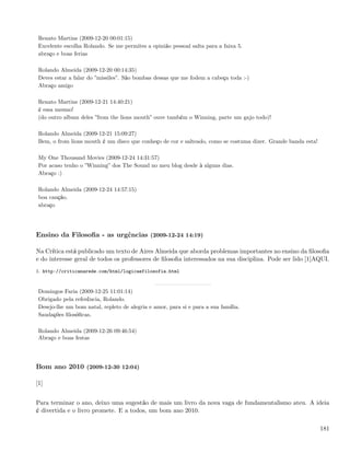 Renato Martins (2009-12-20 00:01:15)
 Excelente escolha Rolando. Se me permites a opinião pessoal salta para a faixa 5.
 abraço e boas ferias

 Rolando Almeida (2009-12-20 00:14:35)
 Deves estar a falar do ”missiles”. São bombas dessas que me fodem a cabeça toda :-)
 Abraço amigo

 Renato Martins (2009-12-21 14:40:21)
 é essa mesmo!
 (do outro album deles ”from the lions mouth” ouve também o Winning, parte um gajo todo)!

 Rolando Almeida (2009-12-21 15:09:27)
 Bem, o from lions mouth é um disco que conheço de cor e salteado, como se costuma dizer. Grande banda esta!

 My One Thousand Movies (2009-12-24 14:31:57)
 Por acaso tenho o ”Winning” dos The Sound no meu blog desde à alguns dias.
 Abraço :)

 Rolando Almeida (2009-12-24 14:57:15)
 boa canção.
 abraço




Ensino da Filosoﬁa - as urgências (2009-12-24 14:19)

Na Crítica está publicado um texto de Aires Almeida que aborda problemas importantes no ensino da ﬁlosoﬁa
e do interesse geral de todos os professores de ﬁlosoﬁa interessados na sua disciplina. Pode ser lido [1]AQUI.
1. http://criticanarede.com/html/logicaefilosofia.html


 Domingos Faria (2009-12-25 11:01:14)
 Obrigado pela referência, Rolando.
 Desejo-lhe um bom natal, repleto de alegria e amor, para si e para a sua família.
 Saudações ﬁlosóﬁcas,

 Rolando Almeida (2009-12-26 09:46:54)
 Abraço e boas festas




Bom ano 2010 (2009-12-30 12:04)

[1]


Para terminar o ano, deixo uma sugestão de mais um livro da nova vaga de fundamentalismo ateu. A ideia
é divertida e o livro promete. E a todos, um bom ano 2010.

                                                                                                               181
 