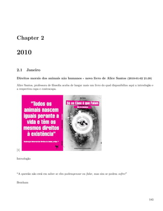 Chapter 2

2010

2.1    Janeiro

Direitos morais dos animais não humanos - novo livro de Alice Santos (2010-01-02 21:39)

Alice Santos, professora de ﬁlosoﬁa acaba de lançar mais um livro do qual disponibilizo aqui a introdução e
a respectiva capa e contracapa.




[1]

Introdução




 A questão não está em saber se eles podempensar ou falar, mas sim se podem sofrer

Bentham




                                                                                                       183
 